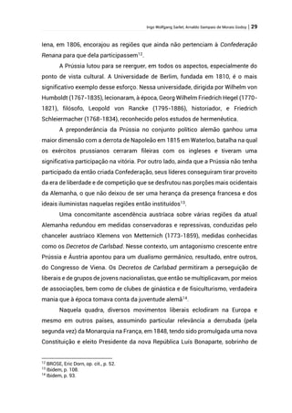 Ingo Wolfgang Sarlet; Arnaldo Sampaio de Morais Godoy | 29
Iena, em 1806, encorajou as regiões que ainda não pertenciam à Confederação
Renana para que dela participassem12
.
A Prússia lutou para se reerguer, em todos os aspectos, especialmente do
ponto de vista cultural. A Universidade de Berlim, fundada em 1810, é o mais
significativo exemplo desse esforço. Nessa universidade, dirigida por Wilhelm von
Humboldt (1767-1835), lecionaram, à época, Georg Wilhelm Friedrich Hegel (1770-
1821), filósofo, Leopold von Rancke (1795-1886), historiador, e Friedrich
Schleiermacher (1768-1834), reconhecido pelos estudos de hermenêutica.
A preponderância da Prússia no conjunto político alemão ganhou uma
maior dimensão com a derrota de Napoleão em 1815 em Waterloo, batalha na qual
os exércitos prussianos cerraram fileiras com os ingleses e tiveram uma
significativa participação na vitória. Por outro lado, ainda que a Prússia não tenha
participado da então criada Confederação, seus líderes conseguiram tirar proveito
da era de liberdade e de competição que se desfrutou nas porções mais ocidentais
da Alemanha, o que não deixou de ser uma herança da presença francesa e dos
ideais iluministas naquelas regiões então instituídos13
.
Uma concomitante ascendência austríaca sobre várias regiões da atual
Alemanha redundou em medidas conservadoras e repressivas, conduzidas pelo
chanceler austríaco Klemens von Metternich (1773-1859), medidas conhecidas
como os Decretos de Carlsbad. Nesse contexto, um antagonismo crescente entre
Prússia e Áustria apontou para um dualismo germânico, resultado, entre outros,
do Congresso de Viena. Os Decretos de Carlsbad permitiram a perseguição de
liberais e de grupos de jovens nacionalistas, que então se multiplicavam, por meios
de associações, bem como de clubes de ginástica e de fisiculturismo, verdadeira
mania que à época tomava conta da juventude alemã14.
Naquela quadra, diversos movimentos liberais eclodiram na Europa e
mesmo em outros países, assumindo particular relevância a derrubada (pela
segunda vez) da Monarquia na França, em 1848, tendo sido promulgada uma nova
Constituição e eleito Presidente da nova República Luís Bonaparte, sobrinho de
12
BROSE, Eric Dorn, op. cit., p. 52.
13
Ibidem, p. 108.
14
Ibidem, p. 93.
 