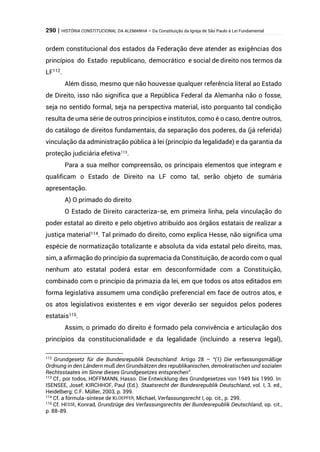 290 | HISTÓRIA CONSTITUCIONAL DA ALEMANHA – Da Constituição da Igreja de São Paulo à Lei Fundamental
ordem constitucional dos estados da Federação deve atender as exigências dos
princípios do Estado republicano, democrático e social de direito nos termos da
LF112
.
Além disso, mesmo que não houvesse qualquer referência literal ao Estado
de Direito, isso não significa que a República Federal da Alemanha não o fosse,
seja no sentido formal, seja na perspectiva material, isto porquanto tal condição
resulta de uma série de outros princípios e institutos, como é o caso, dentre outros,
do catálogo de direitos fundamentais, da separação dos poderes, da (já referida)
vinculação da administração pública à lei (princípio da legalidade) e da garantia da
proteção judiciária efetiva113
.
Para a sua melhor compreensão, os principais elementos que integram e
qualificam o Estado de Direito na LF como tal, serão objeto de sumária
apresentação.
A) O primado do direito
O Estado de Direito caracteriza-se, em primeira linha, pela vinculação do
poder estatal ao direito e pelo objetivo atribuído aos órgãos estatais de realizar a
justiça material114. Tal primado do direito, como explica Hesse, não significa uma
espécie de normatização totalizante e absoluta da vida estatal pelo direito, mas,
sim, a afirmação do princípio da supremacia da Constituição, de acordo com o qual
nenhum ato estatal poderá estar em desconformidade com a Constituição,
combinado com o princípio da primazia da lei, em que todos os atos editados em
forma legislativa assumem uma condição preferencial em face de outros atos, e
os atos legislativos existentes e em vigor deverão ser seguidos pelos poderes
estatais115.
Assim, o primado do direito é formado pela convivência e articulação dos
princípios da constitucionalidade e da legalidade (incluindo a reserva legal),
112
Grundgesetz für die Bundesrepublik Deutschland: Artigo 28 – “(1) Die verfassungsmäßige
Ordnung in den Ländern muß den Grundsätzen des republikanischen, demokratischen und sozialen
Rechtsstaates im Sinne dieses Grundgesetzes entsprechen”.
113
Cf., por todos, HOFFMANN, Hasso. Die Entwicklung des Grundgesetzes von 1949 bis 1990. In:
ISENSEE, Josef; KIRCHHOF, Paul (Ed.). Staatsrecht der Bundesrepublik Deutschland, vol. I, 3. ed.,
Heidelberg: C.F. Müller, 2003, p. 399.
114 Cf. a fórmula-síntese de KLOEPFER, Michael, Verfassungsrecht I, op. cit., p. 299.
115 Cf. HESSE, Konrad, Grundzüge des Verfassungsrechts der Bundesrepublik Deutschland, op. cit.,
p. 88-89.
 