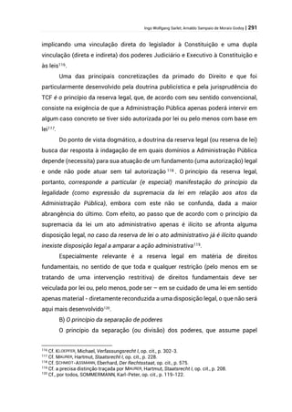 Ingo Wolfgang Sarlet; Arnaldo Sampaio de Morais Godoy | 291
implicando uma vinculação direta do legislador à Constituição e uma dupla
vinculação (direta e indireta) dos poderes Judiciário e Executivo à Constituição e
às leis116.
Uma das principais concretizações da primado do Direito e que foi
particularmente desenvolvido pela doutrina publicística e pela jurisprudência do
TCF é o princípio da reserva legal, que, de acordo com seu sentido convencional,
consiste na exigência de que a Administração Pública apenas poderá intervir em
algum caso concreto se tiver sido autorizada por lei ou pelo menos com base em
lei117.
Do ponto de vista dogmático, a doutrina da reserva legal (ou reserva de lei)
busca dar resposta à indagação de em quais domínios a Administração Pública
depende (necessita) para sua atuação de um fundamento (uma autorização) legal
e onde não pode atuar sem tal autorização 118 . O princípio da reserva legal,
portanto, corresponde a particular (e especial) manifestação do princípio da
legalidade (como expressão da supremacia da lei em relação aos atos da
Administração Pública), embora com este não se confunda, dada a maior
abrangência do último. Com efeito, ao passo que de acordo com o princípio da
supremacia da lei um ato administrativo apenas é ilícito se afronta alguma
disposição legal, no caso da reserva de lei o ato administrativo já é ilícito quando
inexiste disposição legal a amparar a ação administrativa119.
Especialmente relevante é a reserva legal em matéria de direitos
fundamentais, no sentido de que toda e qualquer restrição (pelo menos em se
tratando de uma intervenção restritiva) de direitos fundamentais deve ser
veiculada por lei ou, pelo menos, pode ser – em se cuidado de uma lei em sentido
apenas material - diretamente reconduzida a uma disposição legal, o que não será
aqui mais desenvolvido120
.
B) O princípio da separação de poderes
O princípio da separação (ou divisão) dos poderes, que assume papel
116 Cf. KLOEPFER, Michael, Verfassungsrecht I, op. cit., p. 302-3.
117 Cf. MAURER, Hartmut, Staatsrecht I, op. cit., p. 228.
118 Cf. SCHMIDT-ASSMANN, Eberhard, Der Rechtsstaat, op. cit., p. 575.
119 Cf. a precisa distinção traçada por MAURER, Hartmut, Staatsrecht I, op. cit., p. 208.
120
Cf., por todos, SOMMERMANN, Karl-Peter, op. cit., p. 119-122.
 