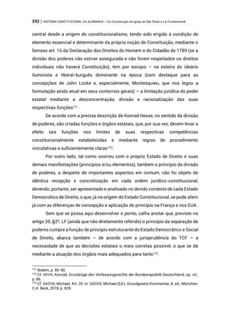 292 | HISTÓRIA CONSTITUCIONAL DA ALEMANHA – Da Constituição da Igreja de São Paulo à Lei Fundamental
central desde a origem do constitucionalismo, tendo sido erigido à condição de
elemento essencial e determinante da própria noção de Constituição, mediante o
famoso art. 16 da Declaração dos Direitos do Homem e do Cidadão de 1789 (se a
divisão dos poderes não estiver assegurada e não forem respeitados os direitos
individuais não haverá Constituição), tem por escopo – na esteira do ideário
iluminista e liberal-burguês dominante na época (com destaque para as
concepções de John Locke e, especialmente, Montesquieu, que nos legou a
formulação ainda atual em seus contornos gerais) – a limitação jurídica do poder
estatal mediante a desconcentração, divisão e racionalização das suas
respectivas funções121
.
De acordo com a precisa descrição de Konrad Hesse, no sentido da divisão
de poderes, são criadas funções e órgãos estatais, que, por sua vez, devem levar a
efeito tais funções nos limites de suas respectivas competências
constitucionalmente estabelecidas e mediante regras de procedimento
vinculativas e suficientemente claras122.
Por outro lado, tal como ocorreu com o próprio Estado de Direito e suas
demais manifestações (princípios e/ou elementos), também o princípio da divisão
de poderes, a despeito de importantes aspectos em comum, não foi objeto de
idêntica recepção e concretização em cada ordem jurídico-constitucional,
devendo, portanto, ser apresentado e analisado no devido contexto de cada Estado
Democrático de Direito, o que, já na origem do Estado Constitucional, se pode aferir
já com as diferenças de concepção e aplicação do princípio na França e nos EUA.
Sem que se possa aqui desenvolver o ponto, calha anotar que, previsto no
artigo 20, §2º, LF (ainda que não diretamente referido) o princípio da separação de
poderes cumpre a função de princípio estruturante do Estado Democrático e Social
de Direito, abarca também – de acordo com a jurisprudência do TCF – a
necessidade de que as decisões estatais o mais corretas possível, o que se dá
mediante a atuação dos órgãos mais adequados para tanto123
.
121
Ibidem, p. 86-90.
122 Cf. HESSE, Konrad, Grundzüge des Verfassungsrechts der Bundesrepublik Deutschland, op. cit.,
p. 86.
123
Cf. SACHS, Michael. Art. 20. In: SACHS, Michael (Ed.). Grundgesetz Kommentar, 8. ed., München:
C.H. Beck, 2018, p. 828.
 