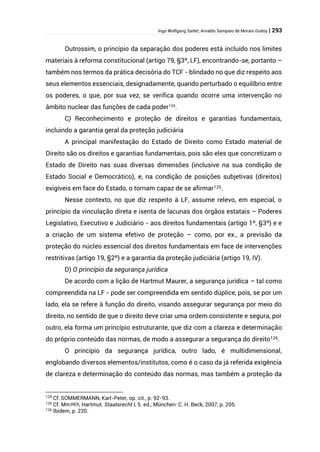 Ingo Wolfgang Sarlet; Arnaldo Sampaio de Morais Godoy | 293
Outrossim, o princípio da separação dos poderes está incluído nos limites
materiais à reforma constitucional (artigo 79, §3º, LF), encontrando-se, portanto –
também nos termos da prática decisória do TCF - blindado no que diz respeito aos
seus elementos essenciais, designadamente, quando perturbado o equilíbrio entre
os poderes, o que, por sua vez, se verifica quando ocorre uma intervenção no
âmbito nuclear das funções de cada poder124
.
C) Reconhecimento e proteção de direitos e garantias fundamentais,
incluindo a garantia geral da proteção judiciária
A principal manifestação do Estado de Direito como Estado material de
Direito são os direitos e garantias fundamentais, pois são eles que concretizam o
Estado de Direito nas suas diversas dimensões (inclusive na sua condição de
Estado Social e Democrático), e, na condição de posições subjetivas (direitos)
exigíveis em face do Estado, o tornam capaz de se afirmar125.
Nesse contexto, no que diz respeito à LF, assume relevo, em especial, o
princípio da vinculação direta e isenta de lacunas dos órgãos estatais – Poderes
Legislativo, Executivo e Judiciário - aos direitos fundamentais (artigo 1º, §3º) e e
a criação de um sistema efetivo de proteção – como, por ex., a previsão da
proteção do núcleo essencial dos direitos fundamentais em face de intervenções
restritivas (artigo 19, §2º) e a garantia da proteção judiciária (artigo 19, IV).
D) O princípio da segurança jurídica
De acordo com a lição de Hartmut Maurer, a segurança jurídica – tal como
compreendida na LF - pode ser compreendida em sentido dúplice, pois, se por um
lado, ela se refere à função do direito, visando assegurar segurança por meio do
direito, no sentido de que o direito deve criar uma ordem consistente e segura, por
outro, ela forma um princípio estruturante, que diz com a clareza e determinação
do próprio conteúdo das normas, de modo a assegurar a segurança do direito126.
O princípio da segurança jurídica, outro lado, é multidimensional,
englobando diversos elementos/institutos, como é o caso da já referida exigência
de clareza e determinação do conteúdo das normas, mas também a proteção da
124
Cf. SOMMERMANN, Karl-Peter, op. cit., p. 92-93.
125 Cf. MAURER, Hartmut. Staatsrecht I, 5. ed., München: C. H. Beck, 2007, p. 205.
126 Ibidem, p. 220.
 