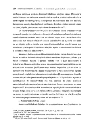 294 | HISTÓRIA CONSTITUCIONAL DA ALEMANHA – Da Constituição da Igreja de São Paulo à Lei Fundamental
confiança legítima, a proibição de retroatividade das leis (mas há que diferenciar a
assim chamada retroatividade autêntica da inautêntica), a necessária ausência de
contradições na ordem jurídica, as exigências da publicidade dos atos estatais,
bem como a garantia da estabilidade jurídica das decisões estatais (como é o caso
da coisa julgada), pontos que aqui não serão desenvolvidos127
.
Em caráter excepcionalíssimo, dada a natureza do caso e a necessidade de
uma confrontação com os horrores do nacional-socialismo, calha referir, pela sua
relevância neste contexto, ainda que em rápidos traços e em caráter ilustrativo,
decisão do TCF na qual esteve em causa o uso retroativo da lei, como foi o caso
de um julgado onde se decidiu pela inconstitucionalidade de uma lei federal que
ampliou os prazos prescricionais em relação a alguns crimes cometidos durante
o período do nacional-socialismo128
.
Na origem da discussão, estão processos judiciais contra dois alemães que
foram acusados de homicídio qualificado de centenas de pessoas, crimes que
foram cometidos durante o período nazista, com o qual colaboraram e
trabalharam. No caso, entendeu-se que os procedimentos investigatórios que se
encontravam atrasados justificavam essa medida legislativa, pois da data do
cometimento dos crimes até a época do julgamento já havia transcorrido o prazo
prescricional, estabelecido originariamente pela lei em 20 anos, prazo que foi então
aumentado pela lei superveniente impugnada perante o TCF por afronta à garantia
constitucional de irretroatividade das leis, ademais de afetar eventuais
expectativas legítimas daqueles que eventualmente fossem alcançados por essa
legislação129
. Na ocasião, o TCF entendeu que a proibição de retroatividade veda
criação de tipo penal novo, com efeitos pretéritos, mas que não proíbe a ampliação
de prazos prescricionais para a pretensão punitiva do Estado em relação a ações
ou omissões já tipificadas como crime em leis anteriores130
.
F) A responsabilidade do Estado
A responsabilidade do Estado e de seus agentes por atos (comissivos ou
127
Cf., por todos, SOMMERMANN, Karl-Peter, Art. 20, op. cit., p. 125-133.
128
BVerfGE 25, 269 - NS- Verbrechen.
129
Cf. SCHWABE, Jürgen, Cinquenta anos de Jurisprudência do Tribunal Constitucional Federal
Alemão, op. cit., p. 934.
130
Cf. FOSTER, Nigel; SULE, Satish, German Legal System and Laws, op. cit., p. 182.
 