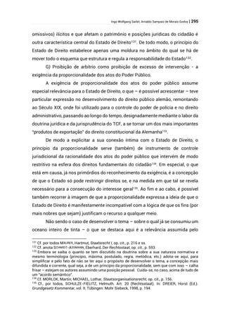 Ingo Wolfgang Sarlet; Arnaldo Sampaio de Morais Godoy | 295
omissivos) ilícitos e que afetam o patrimônio e posições jurídicas do cidadão é
outra característica central do Estado de Direito131. De todo modo, o princípio do
Estado de Direito estabelece apenas uma moldura no âmbito do qual se há de
mover todo o esquema que estrutura e regula a responsabilidade do Estado132.
G) Proibição de arbítrio como proibição de excesso de intervenção - a
exigência da proporcionalidade dos atos do Poder Público.
A exigência de proporcionalidade dos atos do poder público assume
especial relevância para o Estado de Direito, o que – é possível acrescentar – teve
particular expressão no desenvolvimento do direito público alemão, remontando
ao Século XIX, onde foi utilizado para o controle do poder de polícia e no direito
administrativo, passando ao longo do tempo, designadamente mediante o labor da
doutrina jurídica e da jurisprudência do TCF, a se tornar um dos mais importantes
“produtos de exportação” do direito constitucional da Alemanha133
.
De modo a explicitar a sua conexão íntima com o Estado de Direito, o
princípio da proporcionalidade serve (também) de instrumento de controle
jurisdicional da racionalidade dos atos do poder público que intervém de modo
restritivo na esfera dos direitos fundamentais do cidadão134
. Em especial, o que
está em causa, já nos primórdios do reconhecimento da exigência, é a concepção
de que o Estado só pode restringir direitos se, e na medida em que tal se revela
necessário para a consecução do interesse geral135
. Ao fim e ao cabo, é possível
também recorrer à imagem de que a proporcionalidade expressa a ideia de que o
Estado de Direito é manifestamente incompatível com a lógica de que os fins (por
mais nobres que sejam) justificam o recurso a qualquer meio.
Não sendo o caso de desenvolver o tema – sobre o qual já se consumiu um
oceano inteiro de tinta – o que se destaca aqui é a relevância assumida pelo
131 Cf. por todos MAURER, Hartmut, Staatsrecht I, op. cit., p. 216 e ss.
132 Cf. anota SCHMIDT-ASSMANN, Eberhard, Der Rechtsstaat, op. cit., p. 593.
133
Embora se saiba o quanto se tem discutido na doutrina sobre a sua natureza normativa e
mesmo terminologia (princípio, máxima, postulado, regra, metódica, etc.) adota-se aqui, para
simplificar e pelo fato de não se ter aqui o propósito de desenvolver o tema, a concepção mais
difundida e corrente, qual seja, a de um princípio da proporcionalidade, sem que com isso – calha
frisar – estejam os autores assumindo uma posição pessoal. Cuida-se, no caso, acima de tudo de
um “acordo semântico”.
134
Cf. MORLOK, Martin; MICHAEL, Lothar, Staatsorganisationsrecht, op. cit., p. 156.
135
Cf., por todos, SCHULZE-FIELITZ, Helmuth. Art. 20 (Rechtsstaat). In: DREIER, Horst (Ed.).
Grundgesetz Kommentar, vol. II, Tübingen: Mohr Siebeck, 1998, p. 194.
 