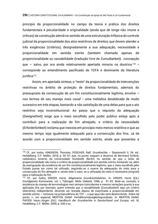 296 | HISTÓRIA CONSTITUCIONAL DA ALEMANHA – Da Constituição da Igreja de São Paulo à Lei Fundamental
princípio da proporcionalidade no campo da teoria e prática dos direitos
fundamentais é peculiaridade e originalidade (ainda que de longe não imune a
críticas) da construção alemã no sentido de uma estruturação trifásica do controle
judicial da proporcionalidade dos atos restritivos de direitos, que devem atender a
três exigências (critérios), designadamente a sua adequação, necessidade e
proporcionalidade em sentido estrito (também chamada apenas de
proporcionalidade ou razoabilidade (tradução livre de Zumutbarkeit), concepção
que – salvo, por ora ainda relativamente apertada minoria na doutrina 136
–
corresponde ao entendimento pacificado do TCFA e dominante da literatura
jurídica137
.
Assim, em apertada síntese, o “teste” da proporcionalidade de intervenções
restritivas no âmbito de proteção de direitos fundamentais, ademais do
pressuposto da consecução de um fim constitucionalmente legítimo, envolve –
nos termos de seu manejo mais usual - uma metódica desdobrada de modo
sucessivo em três etapas, bastando a não satisfação de uma delas para que o ato
restritivo seja inconstitucional. Ao passo que o requisito da adequação
(Geeignetheit) exige que o meio escolhido pelo poder público esteja apto a
contribuir para a realização do fim almejado, o critério da necessidade
(Erforderlichkeit) reclama que inexista em princípio meio menos restritivo e que ao
mesmo tempo seja igualmente adequado para a consecução dos fins; Já de
acordo com a proporcionalidade em sentido estrito, ainda que presentes a
136
Cf., por todos, KINGREEN, Thorsten; POSCHER, Ralf. Grundrechte – Staatsrecht II, 34. ed.,
Heildelberg: C.F. Müller, 2018, p. 92-97, que, no ponto, seguem a doutrina de Bernhard Schlink,
catedrático emérito da Universidade Humboldt, Berlim, no sentido de que o teste de
proporcionalidade não inclui o critério da proporcionalidade em sentido estrito, limitando-se, além
da averiguação da existência de um fim constitucionalmente legítimo, que o meio escolhido pelo
Estado possa ser como tal utilizado, seguindo-se o exame da adequação do meio para a
consecução do fim almejado e, sendo este o caso, se a utilização do meio é necessária (exigível)
para a realização do fim.
137
Cf., por todos, DREIER, Horst. Allgemeine Grundrechtslehren. In: DREIER, Horst (Ed.).
Grundgesetz Kommentar, vol. I, Tübingen: Mohr Siebeck, 1996, p. 91-92. Note-se, contudo, a
existência do manejo de terminologias nem sempre coincidentes e mesmo variações quanto à sua
aplicação (há, por exemplo, quem entenda que a razoabilidade (Zumutbarkeit) seja um critério
(elemento) independente, devendo ser testada depois de examinada a proporcionalidade em
sentido estrito – inclusive na jurisprudência do TCF -, o que aqui não será desenvolvido. Sobre tal
ponto, v., em especial, MERTEN, Detlef. Verhältnismässigkeitsgrundsatz. In: MERTEN, Detlef;
PAPIER, Hans-Jürgen (Ed.). Handbuch der Grundrechte in Deutschland und Europa, vol. III,
Heidelberg: C.F. Müller, 2009, p. 545 e ss.
 