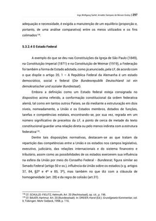 Ingo Wolfgang Sarlet; Arnaldo Sampaio de Morais Godoy | 297
adequação e necessidade, é exigida a manutenção de um equilíbrio (proporção e,
portanto, de uma análise comparativa) entre os meios utilizados e os fins
colimados138
.
5.3.2.4 O Estado Federal
A exemplo do que se deu nas Constituições da Igreja de São Paulo (1849),
na Constituição Imperial (1871) e na Constituição de Weimar (1919), a Federação
foi também a forma de Estado adotada, como já anunciado, pela LF, de acordo com
o que dispõe o artigo 20, 1 – A República Federal da Alemanha é um estado
democrático, social e federal (Die Bundesrepublik Deutschland ist ein
demokratischer und sozialer Bundestaat).
Embora a definição como um Estado federal esteja consignada no
dispositivo acima referido, a conformação constitucional da ordem federativa
alemã, tal como em tantos outros Países, se dá mediante a estruturação em dois
níveis, nomeadamente, a União e os Estados membros, dotados de funções,
tarefas e competências estatais, encontrando-se, por sua vez, regrada em um
número significativo de preceitos da LF, a ponto de cerca de metade do texto
constitucional guardar uma relação direta ou pelo menos indireta com a estrutura
federativa139
.
Dentre tais disposições normativas, destacam-se as que tratam da
repartição das competências entre a União e os estados nos campos legislativo,
executivo, judiciário, das relações internacionais e do sistema financeiro e
tributário, assim como as possibilidades de os estados exercerem sua influência
na esfera da União por meio do Conselho Federal - Bundesrat, figura similar ao
Senado Federal (artigo 50 e ss.), influência da União sobre os estados (v.g. artigos
37, 84, §3º e 4º e 85, 3º), mas também no que diz com a cláusula de
homogeneidade (art. 28) e da regra de colisão (art.31).
138
Cf. SCHULZE-FIELITZ, Helmuth, Art. 20 (Rechtsstaat), op. cit., p. 196.
139
Cf. BAUER, Hartmut. Art. 20 (Bundesstaat). In: DREIER, Horst (Ed.). Grundgesetz Kommentar, vol.
II, Tübingen: Mohr Siebeck, 1998, p. 116.
 