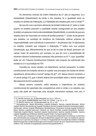 298 | HISTÓRIA CONSTITUCIONAL DA ALEMANHA – Da Constituição da Igreja de São Paulo à Lei Fundamental
Os elementos centrais da ordem federativa da LF são os seguintes: a) a
estatalidade (Staatlichkeit) da União e dos estados; b) a igualdade entre os
estados no âmbito da Federação; c) a fidelidade dos estados para com a União140
.
No que diz com o primeiro elemento do Estado Federal da LF, tanto a União
quanto os estados possuem a qualidade estatal, assegurando-se aos estados
(Länder) um patamar mínimo de estatalidade (Staatlichkeit), no sentido de que aos
estados deve ser reservado um núcleo de tarefas próprias141
. Cuida-se de garantir
aos estados, na condição de membros da Federação, esferas próprias de
responsabilidade, auto suficiência e autonomia142
. Atualmente são 16 (dezesseis)
os estados (Länder) que integram a federação, 143 todos com sua própria
Constituição, que, diferentemente do que se dá no caso do Brasil, possuem um
campo maior de autonomia, por exemplo, no que diz com a possibilidade de
existirem direitos fundamentais estaduais não previstos na LF144
, cujo “guardião”
pode ser um Tribunal Constitucional Estadual, sem prejuízo da submissão dos
estados à LF e à jurisdição do TCF.
Concebe-se, nesse sentido, um federalismo vertical, porquanto “a ordem
constitucional nos Estados deverá se sujeitar aos princípios do Estado de direito
republicano, democrático e social” (artigo 28, §1º, LF). Nesse mesmo contexto, a
LF prevê (artigo 31), que o direito federal tem prioridade sobre o direito estadual
(Bundesrecht bricht Landesrecht).
Nesse mesmo contexto, calha destacar a importância do sistema
constitucional de repartição das competências entre a União e os estados, aos
quais não pode ser reservada uma atuação meramente residual, mas sim, é
140
Cf. BAUER, Hartmut, Art. 20 (Bundesstaat), op. cit., p. 120 e ss.
141
Cf., por todos, SOMMERMANN, Karl-Peter, Art. 20 Abs. 1, op. cit., p. 18.
142
Cf. BAUER, Hartmut, Art. 20 (Bundesstaat), op. cit., p. 120.
143
Nomeadamente: Baden-Würtenberg (capital-Stuttgart), Baviera (capital-Munique), Berlim
(capital-Berlim), Brandemburgo (capital-Potsdam), Bremem (capital-Bremem), Hamburgo (capital-
Hamburgo), Hessen (capital-Wiesbaden), Mecklemburgo-Pomerânia Oriental (capital-Schwerin),
Baixa Saxônia (capital-Hannover), Renânia do Norte-Vestfália (capital-Düsseldorf), Renânia-
Palatinado (capital-Mainz), Saarland (capital-Saarbrücken), Saxônia (capital-Dresden), Saxônia
(capital-Magdeburg), Schleswig-Holstein (capital-Kiel) e Turíngia (capital-Erfurt).
144
De acordo com o disposto no artigo 142, LF (na parte das disposições transitórias), os preceitos
das constituições que asseguram direitos fundamentais seguem em vigor, na medida em que em
sintonia com o previsto nos artigos 1 a 18 da LF (“Ungeachtet der Vorschrift des Artikels 31 bleiben
Bestimmungen der Landesverfassungen auch insoweit in Kraft, als sie in Übereinstimmung mit den
Artikeln 1 bis 18 dieses Grundgesetzes Grundrechte gewährleisten”).
 
