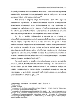 Ingo Wolfgang Sarlet; Arnaldo Sampaio de Morais Godoy | 299
atribuído, juntamente com competências executivas e judiciárias, um conjunto de
competências legislativas de peso substancial, pena de configurado, na prática,
apenas um Estado unitário descentralizado145
.
Note-se que ao longo do tempo foram levadas – com ênfase aqui nas
competências legislativas - a efeito duas grandes reformas no esquema de
repartição de competências da LF, designadamente em 1994 e 2006, que, em
vários pontos, explicitaram melhor o sistema e fortaleceram o campo de atuação
dos estados, buscando fazer frente a uma tendência de centralização, em parte
inevitável por força da extensão das competências da União Europeia146
.
Por fim, é também indispensável a garantia de um mínimo em
autossuficiência dos estados, mediante uma dotação financeira e arrecadação de
tributos própria, porquanto com isso se está também a assegurar os níveis
indispensáveis de independência e autonomia em face da União, possibilitando
aos estados a promoção de uma política autônoma, fazendo valer as suas
respectivas competências executivas e legislativas, mas também a estrutura da
organização judiciária; aliás, também na seara da autonomia orçamentária e
financeira houve importantes reformas constitucionais (destaque para a de 2009),
mas que tiveram o condão de fragilizá-la147
.
No que diz respeito às relações internacionais, esta concentra-se na União
(artigo 32, 1, LF)148
, devendo, contudo, colher a manifestação dos estados antes de
firmar tratados que os afetem particularmente149 . Em caráter de exceção, os
estados poderão assumir compromissos internacionais quando se tratar de
matérias para as quais detém a competência legislativa, carecendo, contudo, de
aprovação da União (artigo 32, §3º, LF)150
.
145
Cf. também SOMMERMANN, Karl-Peter, Art. 20 Abs.1, op. cit., p. 18.
146
Ibidem, p. 18.
147
Ibidem, p. 18-19.
148
Grundgesetz für die Bundesrepublik Deutschland: Artigo 32 – “(1) Die Pflege der Beziehungen
zu auswärtigen Staaten ist Sache des Bundes”.
149
Grundgesetz für die Bundesrepublik Deutschland: Artigo 32 – “(2) Vor dem Abschlusse eines
Vertrages, der die besonderen Verhältnisse eines Landes berührt, ist das Land rechtzeitig zu hören”.
150
Grundgesetz für die Bundesrepublik Deutschland: Artigo 32 – “(3) Soweit die Länder für die
Gesetzgebung zuständig sind, können sie mit Zustimmung der Bundesregierung mit auswärtigen
Staaten Verträge abschließen”.
 