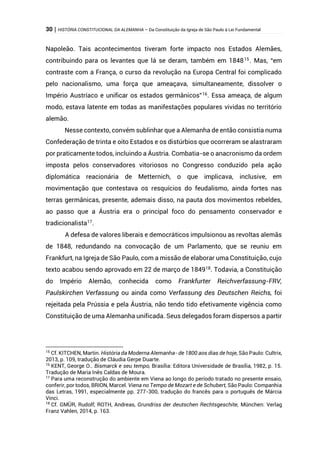 30 | HISTÓRIA CONSTITUCIONAL DA ALEMANHA – Da Constituição da Igreja de São Paulo à Lei Fundamental
Napoleão. Tais acontecimentos tiveram forte impacto nos Estados Alemães,
contribuindo para os levantes que lá se deram, também em 184815
. Mas, “em
contraste com a França, o curso da revolução na Europa Central foi complicado
pelo nacionalismo, uma força que ameaçava, simultaneamente, dissolver o
Império Austríaco e unificar os estados germânicos”16
. Essa ameaça, de algum
modo, estava latente em todas as manifestações populares vividas no território
alemão.
Nesse contexto, convém sublinhar que a Alemanha de então consistia numa
Confederação de trinta e oito Estados e os distúrbios que ocorreram se alastraram
por praticamente todos, incluindo a Áustria. Combatia-se o anacronismo da ordem
imposta pelos conservadores vitoriosos no Congresso conduzido pela ação
diplomática reacionária de Metternich, o que implicava, inclusive, em
movimentação que contestava os resquícios do feudalismo, ainda fortes nas
terras germânicas, presente, ademais disso, na pauta dos movimentos rebeldes,
ao passo que a Áustria era o principal foco do pensamento conservador e
tradicionalista17
.
A defesa de valores liberais e democráticos impulsionou as revoltas alemãs
de 1848, redundando na convocação de um Parlamento, que se reuniu em
Frankfurt, na Igreja de São Paulo, com a missão de elaborar uma Constituição, cujo
texto acabou sendo aprovado em 22 de março de 184918
. Todavia, a Constituição
do Império Alemão, conhecida como Frankfurter Reichverfassung-FRV,
Paulskirchen Verfassung ou ainda como Verfassung des Deutschen Reichs, foi
rejeitada pela Prússia e pela Áustria, não tendo tido efetivamente vigência como
Constituição de uma Alemanha unificada. Seus delegados foram dispersos a partir
15
Cf. KITCHEN, Martin. História da Moderna Alemanha- de 1800 aos dias de hoje, São Paulo: Cultrix,
2013, p. 109, tradução de Cláudia Gerpe Duarte.
16
KENT, George O.. Bismarck e seu tempo, Brasília: Editora Universidade de Brasília, 1982, p. 15.
Tradução de Maria Inês Caldas de Moura.
17
Para uma reconstrução do ambiente em Viena ao longo do período tratado no presente ensaio,
conferir, por todos, BRION, Marcel. Viena no Tempo de Mozart e de Schubert, São Paulo: Companhia
das Letras, 1991, especialmente pp. 277-300, tradução do francês para o português de Márcia
Vinci.
18
Cf. GMÜR, Rudolf; ROTH, Andreas, Grundriss der deutschen Rechtsgeschite, München: Verlag
Franz Vahlen, 2014, p. 163.
 