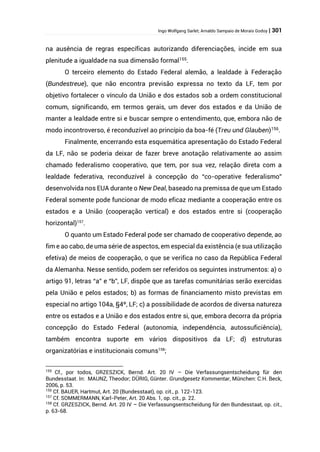 Ingo Wolfgang Sarlet; Arnaldo Sampaio de Morais Godoy | 301
na ausência de regras específicas autorizando diferenciações, incide em sua
plenitude a igualdade na sua dimensão formal155
.
O terceiro elemento do Estado Federal alemão, a lealdade à Federação
(Bundestreue), que não encontra previsão expressa no texto da LF, tem por
objetivo fortalecer o vínculo da União e dos estados sob a ordem constitucional
comum, significando, em termos gerais, um dever dos estados e da União de
manter a lealdade entre si e buscar sempre o entendimento, que, embora não de
modo incontroverso, é reconduzível ao princípio da boa-fé (Treu und Glauben)156
.
Finalmente, encerrando esta esquemática apresentação do Estado Federal
da LF, não se poderia deixar de fazer breve anotação relativamente ao assim
chamado federalismo cooperativo, que tem, por sua vez, relação direta com a
lealdade federativa, reconduzível à concepção do “co-operative federalismo”
desenvolvida nos EUA durante o New Deal, baseado na premissa de que um Estado
Federal somente pode funcionar de modo eficaz mediante a cooperação entre os
estados e a União (cooperação vertical) e dos estados entre si (cooperação
horizontal)157
.
O quanto um Estado Federal pode ser chamado de cooperativo depende, ao
fim e ao cabo, de uma série de aspectos, em especial da existência (e sua utilização
efetiva) de meios de cooperação, o que se verifica no caso da República Federal
da Alemanha. Nesse sentido, podem ser referidos os seguintes instrumentos: a) o
artigo 91, letras “a” e “b”, LF, dispõe que as tarefas comunitárias serão exercidas
pela União e pelos estados; b) as formas de financiamento misto previstas em
especial no artigo 104a, §4º, LF; c) a possibilidade de acordos de diversa natureza
entre os estados e a União e dos estados entre si, que, embora decorra da própria
concepção do Estado Federal (autonomia, independência, autossuficiência),
também encontra suporte em vários dispositivos da LF; d) estruturas
organizatórias e institucionais comuns158
;
155
Cf., por todos, GRZESZICK, Bernd. Art. 20 IV – Die Verfassungsentscheidung für den
Bundesstaat. In: MAUNZ, Theodor; DÜRIG, Günter. Grundgesetz Kommentar, München: C.H. Beck,
2006, p. 53.
156
Cf. BAUER, Hartmut, Art. 20 (Bundesstaat), op. cit., p. 122-123.
157
Cf. SOMMERMANN, Karl-Peter, Art. 20 Abs. 1, op. cit., p. 22.
158
Cf. GRZESZICK, Bernd. Art. 20 IV – Die Verfassungsentscheidung für den Bundesstaat, op. cit.,
p. 63-68.
 