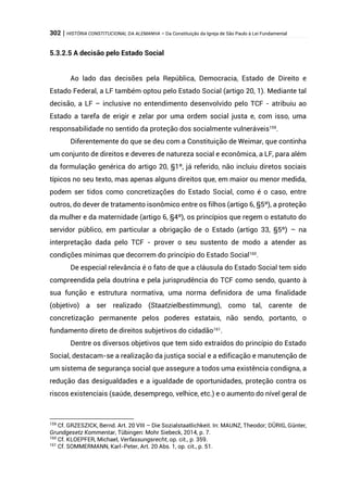 302 | HISTÓRIA CONSTITUCIONAL DA ALEMANHA – Da Constituição da Igreja de São Paulo à Lei Fundamental
5.3.2.5 A decisão pelo Estado Social
Ao lado das decisões pela República, Democracia, Estado de Direito e
Estado Federal, a LF também optou pelo Estado Social (artigo 20, 1). Mediante tal
decisão, a LF – inclusive no entendimento desenvolvido pelo TCF - atribuiu ao
Estado a tarefa de erigir e zelar por uma ordem social justa e, com isso, uma
responsabilidade no sentido da proteção dos socialmente vulneráveis159
.
Diferentemente do que se deu com a Constituição de Weimar, que continha
um conjunto de direitos e deveres de natureza social e econômica, a LF, para além
da formulação genérica do artigo 20, §1º, já referido, não incluiu diretos sociais
típicos no seu texto, mas apenas alguns direitos que, em maior ou menor medida,
podem ser tidos como concretizações do Estado Social, como é o caso, entre
outros, do dever de tratamento isonômico entre os filhos (artigo 6, §5º), a proteção
da mulher e da maternidade (artigo 6, §4º), os princípios que regem o estatuto do
servidor público, em particular a obrigação de o Estado (artigo 33, §5º) – na
interpretação dada pelo TCF - prover o seu sustento de modo a atender as
condições mínimas que decorrem do princípio do Estado Social160
.
De especial relevância é o fato de que a cláusula do Estado Social tem sido
compreendida pela doutrina e pela jurisprudência do TCF como sendo, quanto à
sua função e estrutura normativa, uma norma definidora de uma finalidade
(objetivo) a ser realizado (Staatzielbestimmung), como tal, carente de
concretização permanente pelos poderes estatais, não sendo, portanto, o
fundamento direto de direitos subjetivos do cidadão161
.
Dentre os diversos objetivos que tem sido extraídos do princípio do Estado
Social, destacam-se a realização da justiça social e a edificação e manutenção de
um sistema de segurança social que assegure a todos uma existência condigna, a
redução das desigualdades e a igualdade de oportunidades, proteção contra os
riscos existenciais (saúde, desemprego, velhice, etc.) e o aumento do nível geral de
159
Cf. GRZESZICK, Bernd. Art. 20 VIII – Die Sozialstaatlichkeit. In: MAUNZ, Theodor; DÜRIG, Günter,
Grundgesetz Kommentar, Tübingen: Mohr Siebeck, 2014, p. 7.
160
Cf. KLOEPFER, Michael, Verfassungsrecht, op. cit., p. 359.
161
Cf. SOMMERMANN, Karl-Peter, Art. 20 Abs. 1, op. cit., p. 51.
 