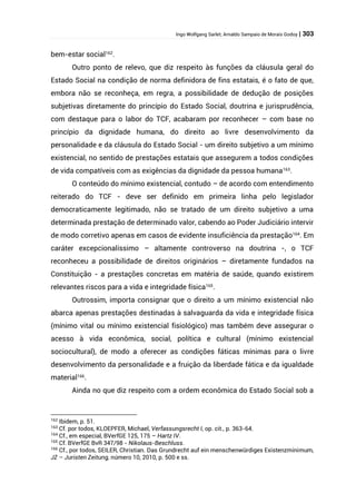 Ingo Wolfgang Sarlet; Arnaldo Sampaio de Morais Godoy | 303
bem-estar social162
.
Outro ponto de relevo, que diz respeito às funções da cláusula geral do
Estado Social na condição de norma definidora de fins estatais, é o fato de que,
embora não se reconheça, em regra, a possibilidade de dedução de posições
subjetivas diretamente do princípio do Estado Social, doutrina e jurisprudência,
com destaque para o labor do TCF, acabaram por reconhecer – com base no
princípio da dignidade humana, do direito ao livre desenvolvimento da
personalidade e da cláusula do Estado Social - um direito subjetivo a um mínimo
existencial, no sentido de prestações estatais que assegurem a todos condições
de vida compatíveis com as exigências da dignidade da pessoa humana163
.
O conteúdo do mínimo existencial, contudo – de acordo com entendimento
reiterado do TCF - deve ser definido em primeira linha pelo legislador
democraticamente legitimado, não se tratado de um direito subjetivo a uma
determinada prestação de determinado valor, cabendo ao Poder Judiciário intervir
de modo corretivo apenas em casos de evidente insuficiência da prestação164
. Em
caráter excepcionalíssimo – altamente controverso na doutrina -, o TCF
reconheceu a possibilidade de direitos originários – diretamente fundados na
Constituição - a prestações concretas em matéria de saúde, quando existirem
relevantes riscos para a vida e integridade física165
.
Outrossim, importa consignar que o direito a um mínimo existencial não
abarca apenas prestações destinadas à salvaguarda da vida e integridade física
(mínimo vital ou mínimo existencial fisiológico) mas também deve assegurar o
acesso à vida econômica, social, política e cultural (mínimo existencial
sociocultural), de modo a oferecer as condições fáticas mínimas para o livre
desenvolvimento da personalidade e a fruição da liberdade fática e da igualdade
material166
.
Ainda no que diz respeito com a ordem econômica do Estado Social sob a
162
Ibidem, p. 51.
163
Cf. por todos, KLOEPFER, Michael, Verfassungsrecht I, op. cit., p. 363-64.
164
Cf., em especial, BVerfGE 125, 175 – Hartz IV.
165
Cf. BVerfGE BvR 347/98 - Nikolaus-Beschluss.
166
Cf., por todos, SEILER, Christian. Das Grundrecht auf ein menschenwürdiges Existenzminimum,
JZ – Juristen Zeitung, número 10, 2010, p. 500 e ss.
 