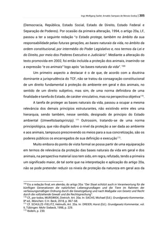 Ingo Wolfgang Sarlet; Arnaldo Sampaio de Morais Godoy | 305
(Democracia, República, Estado Social, Estado de Direito, Estado Federal e
Separação de Poderes). Por ocasião da primeira alteração, 1994, o artigo 20a, LF,
passou a ter a seguinte redação “o Estado protege, também no âmbito da sua
responsabilidade pelas futuras gerações, as bases naturais da vida, no âmbito da
ordem constitucional, por intermédio do Poder Legislativo e, nos termos da Lei e
do Direito, por meio dos Poderes Executivo e Judiciário”. Mediante a alteração do
texto promovida em 2002, foi então incluída a proteção dos animais, inserindo-se
a expressão “e os animais” logo após “as bases naturais da vida”. 169
Um primeiro aspecto a destacar é o de que, de acordo com a doutrina
dominante a jurisprudência do TCF, não se tratou da consagração constitucional
de um direito fundamental à proteção do ambiente em geral e dos animais, no
sentido de um direito subjetivo, mas sim, de uma norma definidora de uma
finalidade e tarefa do Estado, de caráter vinculativo, mas na perspectiva objetiva170
.
A tarefa de proteger as bases naturais da vida, passou a ocupar a mesma
relevância dos demais princípios estruturantes, não existindo entre eles uma
hierarquia, sendo também, nesse sentido, designado de princípio do Estado
ambiental (Umweltstaatsprinzip). 171
Outrossim, tratando-se de uma norma
principiológica, que não dispõe sobre o nível da proteção a ser dada ao ambiente
e aos animais, tampouco prescrevendo os meios para a sua concretização, são os
poderes públicos os encarregados de sua definição e execução172
.
Muito embora do ponto de vista formal se possa partir de uma equiparação
em termos de relevância da proteção das bases naturais da vida em geral e dos
animais, na perspectiva material isso tem sido, em regra, refutado, tendo a primeira
um significado maior, de tal sorte que na interpretação e aplicação do artigo 20a,
não se pode pretender reduzir os níveis de proteção da natureza em geral aos da
169
Eis a redação final, em alemão, do artigo 20a: “Der Staat schützt auch in Verantwortung für die
künftigen Generationen die natürlichen Lebensgrundlagen und die Tiere im Rahmen der
verfassungsmäßigen Ordnung durch die Gesetzgebung und nach Maßgabe von Gesetz und Recht
durch die vollziehende Gewalt und die Rechtsprechung”.
170
Cf., por todos, MURSWIEK, Dietrich. Art. 20a. In: SACHS, Michael (Ed.). Grundgesetz Kommentar.
8ª ed., München: C.H. Beck, 2018, p. 867-68.
171
Cf. SCHULZE-FIELITZ, Helmuth, Art. 20a. In: DREIER, Horst (Ed.). Grundgesetz Kommentar, vol.
II, Tübingen: Mohr Siebeck, 1998, p. 229.
172
Ibidem, p. 230.
 