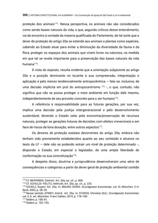 306 | HISTÓRIA CONSTITUCIONAL DA ALEMANHA – Da Constituição da Igreja de São Paulo à Lei Fundamental
proteção dos animais173
. Nessa perspectiva, os animais não são considerados
como sendo bases naturais da vida, o que, segundo críticos desse entendimento,
vai de encontro à vontade da maioria qualificada do Parlamento, de tal sorte que o
dever de proteção do artigo 20a se estende aos animais e plantas como espécies,
cabendo ao Estado atuar para evitar a diminuição da diversidade da fauna e da
flora, proteger os espaços dos animais que vivem livres na natureza, na medida
em que tal se revela importante para a preservação das bases naturais da vida
humana174
.
À vista do exposto, resulta evidente que a orientação subjacente ao artigo
20a e a posição dominante no tocante à sua compreensão, intepretação e
aplicação é pelo menos tendencialmente antropocêntrica – fala-se, inclusive, de
uma decisão implícita em prol do antropocentrismo 175
-, o que, contudo, não
significa que não se possa proteger o meio ambiente em função dele mesmo,
independentemente de seu proveito concreto para o ser humano176
.
A referência à responsabilidade para as futuras gerações, por sua vez,
implica uma decisão pela justiça intergeneracional e pelo desenvolvimento
sustentável, devendo o Estado zelar pela economia/preservação de recursos
naturais, proteger as gerações futuras de decisões com efeitos irreversíveis e em
face de riscos de lona duração, entre outros aspectos177
.
Os deveres de proteção estatais decorrentes do artigo 20a, embora não
tenham sido previamente estabelecidos quanto ao seu conteúdo e alcance no
texto da LF – dele não se podendo extrair um nível de proteção determinado -,
dispondo o Estado, em especial o legislador, de uma ampla liberdade de
conformação na sua concretização178
.
A despeito disso, doutrina e jurisprudência desenvolveram uma série de
consequências e categorias a partir do dever geral de proteção ambiental contido
173
Cf. MURSWIEK, Dietrich. Art. 20a, op. cit., p. 868.
174
Cf. SCHULZE-FIELITZ, Helmuth, Art. 20a, op. cit., p. 233.
175
SCHOLZ, Rupert. Art. 20a. In: MAUNZ-DÜRIG. Grundgesetz Kommentar, vol. III, München: C.H.
Beck, 2002, p. 28-29.
176
Nesse sentido, EPINEY, Astrid. Art. 20a. In: STARCK, Christian (Ed.). Grundgesetz Kommentar,
vol. II, 6. ed., München: Franz Vahlen, 2010, p. 178-180.
177
Ibidem, p. 180-81.
178
Ibidem, p. 192-193.
 