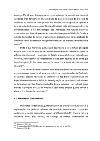 Ingo Wolfgang Sarlet; Arnaldo Sampaio de Morais Godoy | 307
no artigo 20a, LF, com destaque para o reconhecimento de um mínimo existencial
ecológico, mas também de uma proibição de piora dos níveis de proteção do
ambiente, no sentido de uma garantia dos padrões fáticos e jurídicos vigentes e
de uma vedação de retrocesso ambiental; além disso, cabe ao Estado um dever de
sustentabilidade e de consideração dos interesses das futuras gerações,
associado a um dever de precaução, ademais da responsabilidade do Estado, a
adoção de medidas de caráter organizatório e procedimental para a proteção do
ambiente, como, por exemplo, a exigência de estudos de impacto ambiental, entre
outros179
.
Dada a sua hierarquia prima facie equivalente à dos demais princípios
estruturantes – muito embora não tenha o status de limite material ao poder de
reforma constitucional – o princípio do Estado ambiental deve ser colocado, em
concreto, num sistema de concordância prática com àqueles, de tal sorte que
também a proteção das bases naturais da vida e dos animais não é de natureza
absoluta180
.
Já no tocante à sua relação com os direitos fundamentais é possível aplicar
as mesmas premissas, de tal sorte que o dever de proteção ambiental (incluindo
os animais) assume relevância na intepretação dos direitos fundamentais, em
especial no que diz com a definição e configuração de seus limites, inclusive em
se tratando de direitos desacompanhados de uma expressa reserva legal; nesse
sentido, o princípio do Estado Ambiental pode tanto ampliar quanto limitar a
eficácia dos direitos fundamentais181
.
5.3.4 Os Direitos Fundamentais
Os direitos fundamentais, juntamente com os princípios estruturantes e a
organização dos poderes, ademais da jurisdição constitucional, constituem
certamente o núcleo essencial da ordem constitucional da LF. Embora visível a
influência (direta e/ou indireta) do catálogo de direitos fundamentais da
179
Ibidem, p. 193 e ss.
180
Cf., por todos, KLOEPFER, Michael, Verfassungsrecht, op. cit., p. 389-90.
181
Ibidem, p. 390-91.
 
