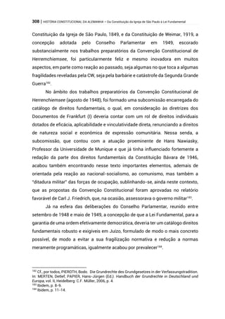 308 | HISTÓRIA CONSTITUCIONAL DA ALEMANHA – Da Constituição da Igreja de São Paulo à Lei Fundamental
Constituição da Igreja de São Paulo, 1849, e da Constituição de Weimar, 1919, a
concepção adotada pelo Conselho Parlamentar em 1949, escorado
substancialmente nos trabalhos preparatórios da Convenção Constitucional de
Herremchiemsee, foi particularmente feliz e mesmo inovadora em muitos
aspectos, em parte como reação ao passado, seja algumas no que toca a algumas
fragilidades reveladas pela CW, seja pela barbárie e catástrofe da Segunda Grande
Guerra182
.
No âmbito dos trabalhos preparatórios da Convenção Constitucional de
Herrenchiemsee (agosto de 1948), foi formado uma subcomissão encarregada do
catálogo de direitos fundamentais, o qual, em consideração às diretrizes dos
Documentos de Frankfurt (I) deveria contar com um rol de direitos individuais
dotados de eficácia, aplicabilidade e vinculatividade direta, renunciando a direitos
de natureza social e econômica de expressão comunitária. Nessa senda, a
subcomissão, que contou com a atuação proeminente de Hans Nawiasky,
Professor da Universidade de Munique e que já tinha influenciado fortemente a
redação da parte dos direitos fundamentais da Constituição Bávara de 1946,
acabou também encontrando nesse texto importantes elementos, ademais de
orientada pela reação ao nacional-socialismo, ao comunismo, mas também a
“ditadura militar” das forças de ocupação, sublinhando-se, ainda neste contexto,
que as propostas da Convenção Constitucional foram aprovadas no relatório
favorável de Carl J. Friedrich, que, na ocasião, assessorava o governo militar183
.
Já na esfera das deliberações do Conselho Parlamentar, reunido entre
setembro de 1948 e maio de 1949, a concepção de que a Lei Fundamental, para a
garantia de uma ordem efetivamente democrática, deveria ter um catálogo direitos
fundamentais robusto e exigíveis em Juízo, formulado de modo o mais concreto
possível, de modo a evitar a sua fragilização normativa e redução a normas
meramente programáticas, igualmente acabou por prevalecer184
.
182
Cf., por todos, PIEROTH, Bodo. Die Grundrechte des Grundgesetzes in der Verfassungstradition.
In: MERTEN, Detlef; PAPIER, Hans-Jürgen (Ed.). Handbuch der Grundrechte in Deutschland und
Europa, vol. II, Heidelberg: C.F. Müller, 2006, p. 4.
183
Ibidem, p. 8-9.
184
Ibidem, p. 11-14.
 