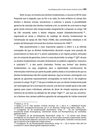 Ingo Wolfgang Sarlet; Arnaldo Sampaio de Morais Godoy | 309
Note-se que, no tocante aos direitos fundamentais, o recurso à CW foi mais
frequente que a negação, que, ao fim e ao cabo, foi mais enfática no campo dos
direitos e deveres sociais, econômicos e culturais e quanto à possibilidade
genérica da restrição dos direitos mediante a lei, no sentido de uma reserva legal
geral, tendo inclusive sido recepcionadas integralmente o disposto no artigo 140
da CW, versando sobre o direito religioso estatal (Staatskirchenrecht) 185
,
registrando-se ainda a influência do catálogo de direitos fundamentais da
Constituição da Igreja de São Paulo (1848), das constituições estaduais e do
projeto da Declaração Universal dos Direitos Humanos de 1949186
.
Mas possivelmente o mais importante aspecto a referir é a já referida
concepção de que os direitos fundamentais deveriam ocupar uma posição de
proeminência no texto da LF e serem submetidos a um regime jurídico reforçado
por um conjunto de garantias, como é o caso da previsão, no artigo 1º, §3º, de que
os direitos fundamentais vinculam diretamente os poderes Legislativo, Executivo
e Judiciário 187
, e dos assim chamados “limites aos limites” dos direitos
fundamentais, ou seja, exigências para a legitimidade constitucional de
intervenções restritivas por parte do poder público dada a circunstância de que os
direitos fundamentais não têm caráter absoluto. Aqui se incluem, restringindo-nos
apenas às garantias expressamente consignadas no texto da LF, da exigência
prevista no artigo 19, §1º,188
de que à medida em que um direito fundamental pode
ser restringido por lei e com base em uma lei, a lei deve ter caráter geral e não valer
apenas para casos individuais, ademais do dever de citação expressa pela lei
restritiva do (s) direito (s) afetado (s); No artigo 19,§2º,189
, por sua vez, encontra-
se a famosa mas sempre polêmica garantia da salvaguarda do núcleo essencial
185
Ibidem, p. 14-15,
186
Ibidem, p.14-15. Vide, também: STARCK, Christian. Art. 1, Abs.3. In: v. MANGOLDT-KLEIN-
STARCK (Ed.). Grundgesetz Kommentar, vol. I, 5. ed., München: Verlag Franz Vahlen, 2005, p. 90.
187
Grundgesetz für die Bundesrepublik Deutschland: Artigo 1º - “(3) Die nachfolgenden
Grundrechte binden Gesetzgebung, vollziehende Gewalt und Rechtsprechung als unmittelbar
geltendes Recht.”
188
Grundgesetz für die Bundesrepublik Deutschland: Artigo 19 – “(1) Soweit nach diesem
Grundgesetz ein Grundrecht durch Gesetz oder auf Grund eines Gesetzes eingeschränkt werden
kann, muß das Gesetz allgemein und nicht nur für den Einzelfall gelten. Außerdem muß das Gesetz
das Grundrecht unter Angabe des Artikels nennen”.
189
Grundgesetz für die Bundesrepublik Deutschland: Artigo 19 – “(2) In keinem Falle darf ein
Grundrecht in seinem Wesensgehalt angetastet werden”.
 