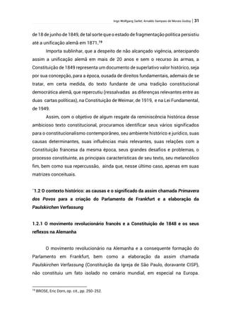 Ingo Wolfgang Sarlet; Arnaldo Sampaio de Morais Godoy | 31
de 18 de junho de 1849, de tal sorte que o estado de fragmentação política persistiu
até a unificação alemã em 1871.19
Importa sublinhar, que a despeito de não alcançado vigência, antecipando
assim a unificação alemã em mais de 20 anos e sem o recurso às armas, a
Constituição de 1849 representa um documento de superlativo valor histórico, seja
por sua concepção, para a época, ousada de direitos fundamentais, ademais de se
tratar, em certa medida, do texto fundante de uma tradição constitucional
democrática alemã, que repercutiu (ressalvadas as diferenças relevantes entre as
duas cartas políticas), na Constituição de Weimar, de 1919, e na Lei Fundamental,
de 1949.
Assim, com o objetivo de algum resgate da reminiscência histórica desse
ambicioso texto constitucional, procuramos identificar seus vários significados
para o constitucionalismo contemporâneo, seu ambiente histórico e jurídico, suas
causas determinantes, suas influências mais relevantes, suas relações com a
Constituição francesa da mesma época, seus grandes desafios e problemas, o
processo constituinte, as principais características de seu texto, seu melancólico
fim, bem como sua repercussão, ainda que, nesse último caso, apenas em suas
matrizes conceituais.
´1.2 O contexto histórico: as causas e o significado da assim chamada Primavera
dos Povos para a criação do Parlamento de Frankfurt e a elaboração da
Paulskirchen Verfassung
1.2.1 O movimento revolucionário francês e a Constituição de 1848 e os seus
reflexos na Alemanha
O movimento revolucionário na Alemanha e a consequente formação do
Parlamento em Frankfurt, bem como a elaboração da assim chamada
Paulskirchen Verfassung (Constituição da Igreja de São Paulo, doravante CISP),
não constituiu um fato isolado no cenário mundial, em especial na Europa.
19
BROSE, Eric Dorn, op. cit., pp. 250-252.
 