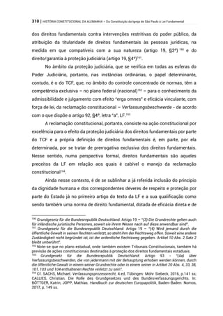 310 | HISTÓRIA CONSTITUCIONAL DA ALEMANHA – Da Constituição da Igreja de São Paulo à Lei Fundamental
dos direitos fundamentais contra intervenções restritivas do poder público, da
atribuição da titularidade de direitos fundamentais às pessoas jurídicas, na
medida em que compatíveis com a sua natureza (artigo 19, §3º) 190
e do
direito/garantia à proteção judiciária (artigo 19, §4º)191
.
No âmbito da proteção judiciária, que se verifica em todas as esferas do
Poder Judiciário, portanto, nas instâncias ordinárias, o papel determinante,
contudo, é o do TCF, que, no âmbito do controle concentrado de normas, têm a
competência exclusiva – no plano federal (nacional)192
– para o conhecimento da
admissibilidade e julgamento com efeito “erga omnes” e eficácia vinculante, com
força de lei, da reclamação constitucional – Verfassungsbeschwerde - de acordo
com o que dispõe o artigo 92, §4º, letra “a”, LF.193
A reclamação constitucional, portanto, consiste na ação constitucional por
excelência para o efeito da proteção judiciária dos direitos fundamentais por parte
do TCF e a própria definição de direitos fundamentais é, em parte, por ela
determinada, por se tratar de prerrogativa exclusiva dos direitos fundamentais.
Nesse sentido, numa perspectiva formal, direitos fundamentais são aqueles
preceitos da LF em relação aos quais é cabível o manejo da reclamação
constitucional194
.
Ainda nesse contexto, é de se sublinhar a já referida inclusão do princípio
da dignidade humana e dos correspondentes deveres de respeito e proteção por
parte do Estado já no primeiro artigo do texto da LF e a sua qualificação como
sendo também uma norma de direito fundamental, dotada de eficácia direta e de
190
Grundgesetz für die Bundesrepublik Deutschland: Artigo 19 – “(3) Die Grundrechte gelten auch
für inländische juristische Personen, soweit sie ihrem Wesen nach auf diese anwendbar sind”.
191
Grundgesetz für die Bundesrepublik Deutschland: Artigo 19 – “(4) Wird jemand durch die
öffentliche Gewalt in seinen Rechten verletzt, so steht ihm der Rechtsweg offen. Soweit eine andere
Zuständigkeit nicht begründet ist, ist der ordentliche Rechtsweg gegeben. Artikel 10 Abs. 2 Satz 2
bleibt unberührt”.
192
Note-se que no plano estadual, onde também existem Tribunais Constitucionais, também há
previsão de ações constitucionais destinadas à proteção dos direitos fundamentais estaduais.
193
Grundgesetz für die Bundesrepublik Deutschland: Artigo 93 - “(4a) über
Verfassungsbeschwerden, die von jedermann mit der Behauptung erhoben werden können, durch
die öffentliche Gewalt in einem seiner Grundrechte oder in einem seiner in Artikel 20 Abs. 4, 33, 38,
101, 103 und 104 enthaltenen Rechte verletzt zu sein”.
194
Cf. SACHS, Michael. Verfassungsprozessrecht, 4.ed, Tübingen: Mohr Siebeck, 2016, p.141 ss;
CALLIES, Christian. Die Rolle des Grundgesetzes und des Bundesverfassungsgerichts. In:
BÖTTGER, Katrin; JOPP, Mathias. Handbuch zur deutschen Europapolitik, Baden-Baden: Nomos,
2017, p. 149 ss.
 