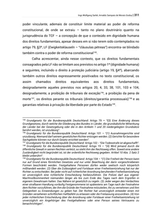 Ingo Wolfgang Sarlet; Arnaldo Sampaio de Morais Godoy | 311
poder vinculante, ademais de constituir limite material ao poder de reforma
constitucional, de onde se extraiu – tanto no plano doutrinário quanto na
jurisprudência do TCF – a concepção de que o conteúdo em dignidade humana
dos direitos fundamentais, apesar desses em si não terem sido contemplados no
artigo 79, §3º, LF (Ewigkeitsklauseln – “cláusulas pétreas”) encontra-se blindado
também contra o poder de reforma constitucional195
.
Calha acrescentar, ainda nesse contexto, que os direitos fundamentais
consagrados pela LF não se limitam aos previstos no artigo 1º (dignidade humana)
e seguintes, incluindo o direito à proteção judiciária (artigo 19, §4º), abarcando
também outros direitos expressamente positivados no texto constitucional, os
assim chamados direitos equivalentes aos direitos fundamentais,
designadamente aqueles previstos nos artigos 20, 4, 33, 38, 101, 103 e 104,
designadamente, a proibição de tribunais de exceção196
, a proibição da pena de
morte197
, os direitos perante os tribunais (direitos/garantia processuais)198
e as
garantias relativas à privação da liberdade por parte do Estado199
.
195
Grundgesetz für die Bundesrepublik Deutschland: Artigo 79 – “(3) Eine Änderung dieses
Grundgesetzes, durch welche die Gliederung des Bundes in Länder, die grundsätzliche Mitwirkung
der Länder bei der Gesetzgebung oder die in den Artikeln 1 und 20 niedergelegten Grundsätze
berührt werden, ist unzulässig”.
196
Grundgesetz für die Bundesrepublik Deutschland: Artigo 101 – “(1) Ausnahmegerichte sind
unzulässig. Niemand darf seinem gesetzlichen Richter entzogen werden. (2) Gerichte für besondere
Sachgebiete können nur durch Gesetz errichtet werden”.
197
Grundgesetz für die Bundesrepublik Deutschland: Artigo 102 - “Die Todesstrafe ist abgeschafft”.
198
Grundgesetz für die Bundesrepublik Deutschland: Artigo 19 – “(4) Wird jemand durch die
öffentliche Gewalt in seinen Rechten verletzt, so steht ihm der Rechtsweg offen. Soweit eine andere
Zuständigkeit nicht begründet ist, ist der ordentliche Rechtsweg gegeben. Artikel 10 Abs. 2 Satz 2
bleibt unberührt”.
199
Grundgesetz für die Bundesrepublik Deutschland: Artigo 104 – “(1) Die Freiheit der Person kann
nur auf Grund eines förmlichen Gesetzes und nur unter Beachtung der darin vorgeschriebenen
Formen beschränkt werden. Festgehaltene Personen dürfen weder seelisch noch körperlich
mißhandelt werden. (2) Über die Zulässigkeit und Fortdauer einer Freiheitsentziehung hat nur der
Richter zu entscheiden. Bei jeder nicht auf richterlicher Anordnung beruhenden Freiheitsentziehung
ist unverzüglich eine richterliche Entscheidung herbeizuführen. Die Polizei darf aus eigener
Machtvollkommenheit niemanden länger als bis zum Ende des Tages nach dem Ergreifen in
eigenem Gewahrsam halten. Das Nähere ist gesetzlich zu regeln. (3) Jeder wegen des Verdachtes
einer strafbaren Handlung vorläufig Festgenommene ist spätestens am Tage nach der Festnahme
dem Richter vorzuführen, der ihm die Gründe der Festnahme mitzuteilen, ihn zu vernehmen und ihm
Gelegenheit zu Einwendungen zu geben hat. Der Richter hat unverzüglich entweder einen mit
Gründen versehenen schriftlichen Haftbefehl zu erlassen oder die Freilassung anzuordnen. (4) Von
jeder richterlichen Entscheidung über die Anordnung oder Fortdauer einer Freiheitsentziehung ist
unverzüglich ein Angehöriger des Festgehaltenen oder eine Person seines Vertrauens zu
benachrichtigen”.
 