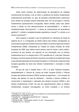 312 | HISTÓRIA CONSTITUCIONAL DA ALEMANHA – Da Constituição da Igreja de São Paulo à Lei Fundamental
Ainda nesse contexto, da determinação da abrangência do catálogo
constitucional de direitos, é de se referir a existência de direitos fundamentais
implicitamente positivados, ou seja, de posições jusfundamentais autônomas
(com âmbito de proteção próprio) deduzidas pelo TCF de princípios e direitos
fundamentais expressamente consagrados. Nesse sentido, calha citar, dentre
outros, o direito ao livre desenvolvimento da personalidade 200
, o direito à
autodeterminação informacional201
, o direito ao conhecimento da ascendência
genética202
, o direito à autodeterminação reprodutiva e sexual203
e o direito a um
mínimo existencial204
.
Outro aspecto a ressaltar e que foi ganhando em relevância ao longo da
vigência da LF, é a integração ao direito interno dos direitos consagrados na
Convenção Europeia dos Direitos Humanos (1950) e na Carta Europeia dos Direitos
Fundamentais (2000), incorporada ao Tratado de Lisboa (Tratado da União
Europeia) em 2009. Aqui, dentre outros pontos, está em causa o valor jurídico-
normativo de tais direitos, em especial na sua articulação com os direitos
fundamentais da LF e a relação entre o TCF, guardião da LF, e dos dois Tribunais
Europeus, a Corte Europeia de Direitos Humanos (vinculado ao Conselho da Europa
e que zela pela aplicação da Convenção Europeia) e o Tribunal de Justiça da União
Europeia (guardião da Carta dos Direitos Fundamentais e vinculado à União
Europeia).
No que diz com a relação entre o TCF e os dois Tribunais Europeus,
designadamente o Tribunal de Justiça da União Europeia (DJUE) e Tribunal
Europeu dos Direitos Humanos (TEDH), sempre se registraram – e no contexto da
Europa, não apenas no caso da Alemanha – tensões e mesmo conflitos no
concernente à intepretação e aplicação dos direitos humanos (TEDH) e dos
direitos fundamentais (TJUE). No que diz especificamente sobre os direitos
fundamentais europeus (consagrados na Carta Europeia) e os direitos
200
BverfGE 6, 32 – Elfes; no que se refere à sua relação com a autonomia privada (Privatautonomie)
vide BVerfGE 8, 274; BVerfGE 74, 129.
201
BverfGE 65, 1 - Volkszählung; BverfGE 80, 367 – Tagebuch.
202
BverfGE - 1 BvR 1689/88.
203
BverGE 49, 286 - Transsexuelle I; BverGE 116, 243 - Transsexuelle IV.
204
BverfGE 125, 175 – Hartz IV.
 