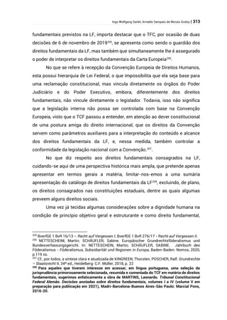Ingo Wolfgang Sarlet; Arnaldo Sampaio de Morais Godoy | 313
fundamentais previstos na LF, importa destacar que o TFC, por ocasião de duas
decisões de 6 de novembro de 2019205
, se apresenta como sendo o guardião dos
direitos fundamentais da LF, mas também que simultaneamente lhe é assegurado
o poder de interpretar os direitos fundamentais da Carta Europeia206
.
No que se refere à recepção da Convenção Europeia de Direitos Humanos,
esta possui hierarquia de Lei Federal, o que impossibilita que ela seja base para
uma reclamação constitucional, mas vincula diretamente os órgãos do Poder
Judiciário e do Poder Executivo, embora, diferentemente dos direitos
fundamentais, não vincule diretamente o legislador. Todavia, isso não significa
que a legislação interna não possa ser controlada com base na Convenção
Europeia, visto que o TCF passou a entender, em atenção ao dever constitucional
de uma postura amiga do direito internacional, que os direitos da Convenção
servem como parâmetros auxiliares para a interpretação do conteúdo e alcance
dos direitos fundamentais da LF, e, nessa medida, também controlar a
conformidade da legislação nacional com a Convenção.207
.
No que diz respeito aos direitos fundamentais consagrados na LF,
cuidando-se aqui de uma perspectiva histórica mais ampla, que pretende apenas
apresentar em termos gerais a matéria, limitar-nos-emos a uma sumária
apresentação do catálogo de direitos fundamentais da LF208
, excluindo, de plano,
os direitos consagrados nas constituições estaduais, dentre as quais algumas
preveem alguns direitos sociais.
Uma vez já tecidas algumas considerações sobre a dignidade humana na
condição de princípio objetivo geral e estruturante e como direito fundamental,
205
BverfGE 1 BvR 16/13 – Recht auf Vergessen I; BverfGE 1 BvR 276/17 - Recht auf Vergessen II.
206
NETTESCHEIM, Martin; SCHÄUFLER, Sabine. Europäischer Grundrechtsföderalismus und
Bundesverfassungsgericht. In: NETTESCHEIN, Martin; SCHÄUFLER, SABINE. Jahrbuch des
Föderalismus - Föderalismus, Subsidiarität und Regionen in Europa, Baden-Baden: Nomos, 2020,
p.119 ss.
207
Cf., por todos, a síntese clara e atualizada de KINGREEN, Thorsten; POSCHER, Ralf. Grundrechte
– Staatsrecht II, 34ª ed., Heidelberg: C.F. Müller, 2018, p. 22
208
Para aqueles que tiverem interesse em acessar, em língua portuguesa, uma seleção da
jurisprudência primorosamente selecionada, resumida e comentada do TCF em matéria de direitos
fundamentais, sugerimos enfaticamente a obra de MARTINS, Leonardo. Tribunal Constitucional
Federal Alemão. Decisões anotadas sobre direitos fundamentais, volumes I a IV (volume V em
preparação para publicação em 2021), Madri-Barcelona-Buenos Aires-São Paulo: Marcial Pons,
2016-20.
 