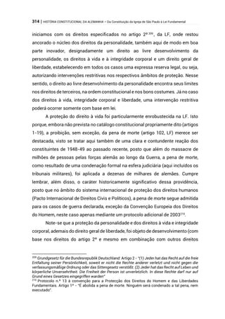 314 | HISTÓRIA CONSTITUCIONAL DA ALEMANHA – Da Constituição da Igreja de São Paulo à Lei Fundamental
iniciamos com os direitos especificados no artigo 2º 209
, da LF, onde restou
ancorado o núcleo dos direitos da personalidade, também aqui de modo em boa
parte inovador, designadamente um direito ao livre desenvolvimento da
personalidade, os direitos à vida e à integridade corporal e um direito geral de
liberdade, estabelecendo em todos os casos uma expressa reserva legal, ou seja,
autorizando intervenções restritivas nos respectivos âmbitos de proteção. Nesse
sentido, o direito ao livre desenvolvimento da personalidade encontra seus limites
nos direitos de terceiros, na ordem constitucional e nos bons costumes. Já no caso
dos direitos à vida, integridade corporal e liberdade, uma intervenção restritiva
poderá ocorrer somente com base em lei.
A proteção do direito à vida foi particularmente enrobustecida na LF. Isto
porque, embora não prevista no catálogo constitucional propriamente dito (artigos
1-19), a proibição, sem exceção, da pena de morte (artigo 102, LF) merece ser
destacada, visto se tratar aqui também de uma clara e contundente reação dos
constituintes de 1948-49 ao passado recente, posto que além do massacre de
milhões de pessoas pelas forças alemãs ao longo da Guerra, a pena de morte,
como resultado de uma condenação formal na esfera judiciária (aqui incluídos os
tribunais militares), foi aplicada a dezenas de milhares de alemães. Cumpre
lembrar, além disso, o caráter historicamente significativo dessa providência,
posto que no âmbito do sistema internacional de proteção dos direitos humanos
(Pacto Internacional de Direitos Civis e Políticos), a pena de morte segue admitida
para os casos de guerra declarada, exceção da Convenção Europeia dos Direitos
do Homem, neste caso apenas mediante um protocolo adicional de 2003210
.
Note-se que a proteção da personalidade e dos direitos à vida e integridade
corporal, ademais do direito geral de liberdade, foi objeto de desenvolvimento (com
base nos direitos do artigo 2º e mesmo em combinação com outros direitos
209
Grundgesetz für die Bundesrepublik Deutschland: Artigo 2 - “(1) Jeder hat das Recht auf die freie
Entfaltung seiner Persönlichkeit, soweit er nicht die Rechte anderer verletzt und nicht gegen die
verfassungsmäßige Ordnung oder das Sittengesetz verstößt. (2) Jeder hat das Recht auf Leben und
körperliche Unversehrtheit. Die Freiheit der Person ist unverletzlich. In diese Rechte darf nur auf
Grund eines Gesetzes eingegriffen warden”
210
Protocolo n.º 13 à convenção para a Protecção dos Direitos do Homem e das Liberdades
Fundamentais. Artigo 1º - “É abolida a pena de morte. Ninguém será condenado a tal pena, nem
executado”.
 