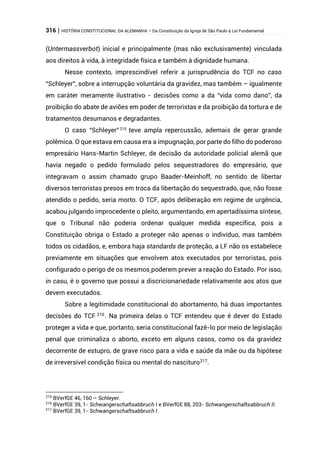 316 | HISTÓRIA CONSTITUCIONAL DA ALEMANHA – Da Constituição da Igreja de São Paulo à Lei Fundamental
(Untermassverbot) inicial e principalmente (mas não exclusivamente) vinculada
aos direitos à vida, à integridade física e também à dignidade humana.
Nesse contexto, imprescindível referir a jurisprudência do TCF no caso
“Schleyer”, sobre a interrupção voluntária da gravidez, mas também – igualmente
em caráter meramente ilustrativo - decisões como a da “vida como dano”, da
proibição do abate de aviões em poder de terroristas e da proibição da tortura e de
tratamentos desumanos e degradantes.
O caso “Schleyer”215
teve ampla repercussão, ademais de gerar grande
polêmica. O que estava em causa era a impugnação, por parte do filho do poderoso
empresário Hans-Martin Schleyer, de decisão da autoridade policial alemã que
havia negado o pedido formulado pelos sequestradores do empresário, que
integravam o assim chamado grupo Baader-Meinhoff, no sentido de libertar
diversos terroristas presos em troca da libertação do sequestrado, que, não fosse
atendido o pedido, seria morto. O TCF, após deliberação em regime de urgência,
acabou julgando improcedente o pleito, argumentando, em apertadíssima síntese,
que o Tribunal não poderia ordenar qualquer medida específica, pois a
Constituição obriga o Estado a proteger não apenas o indivíduo, mas também
todos os cidadãos, e, embora haja standards de proteção, a LF não os estabelece
previamente em situações que envolvem atos executados por terroristas, pois
configurado o perigo de os mesmos poderem prever a reação do Estado. Por isso,
in casu, é o governo que possui a discricionariedade relativamente aos atos que
devem executados.
Sobre a legitimidade constitucional do abortamento, há duas importantes
decisões do TCF 216
. Na primeira delas o TCF entendeu que é dever do Estado
proteger a vida e que, portanto, seria constitucional fazê-lo por meio de legislação
penal que criminaliza o aborto, exceto em alguns casos, como os da gravidez
decorrente de estupro, de grave risco para a vida e saúde da mãe ou da hipótese
de irreversível condição física ou mental do nascituro217
.
215
BVerfGE 46, 160 – Schleyer.
216
BVerfGE 39, 1- Schwangerschaftsabbruch I e BVerfGE 88, 203- Schwangerschaftsabbruch II.
217
BVerfGE 39, 1- Schwangerschaftsabbruch I.
 