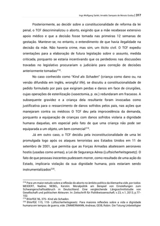 Ingo Wolfgang Sarlet; Arnaldo Sampaio de Morais Godoy | 317
Posteriormente, ao decidir sobre a constitucionalidade de reforma da lei
penal, o TCF descriminalizou o aborto, exigindo que a mãe recebesse extensivo
apoio médico e que a decisão fosse tomada nas primeiras 12 semanas de
gestação. Manteve-se, no entanto, o entendimento de que havia ilegalidade na
decisão da mãe. Não haveria crime, mas sim, um ilícito civil. O TCF expediu
orientações para a elaboração de futura legislação sobre o assunto, medida
criticada, porquanto se estaria incentivando que os perdedores nas discussões
travadas no legislativo procurariam o judiciário para correção de decisões
anteriormente tomadas218
.
No caso conhecido como “Kind als Schaden” (criança como dano ou, na
versão difundida em Inglês, wrongful life), se discutiu a constitucionalidade de
pedido formulado por pais que exigiram perdas e danos em face de cirurgiões,
cujas operações de esterilização (vasectomia, p. ex.) redundaram em fracasso. A
subsequente gravidez e a criança dela resultante foram invocadas como
justificativa para o ressarcimento de danos sofridos pelos pais, nas ações que
manejaram contra os médicos O TCF deu pela improcedência da demanda,
porquanto a equiparação de crianças com danos sofridos violaria a dignidade
humana daquelas, em especial pelo fato de que uma criança não pode ser
equiparada a um objeto, um bem comercial219
.
Já em outro caso, o TCF decidiu pela inconstitucionalidade de uma lei
promulgada logo após os ataques terroristas aos Estados Unidos em 11 de
setembro de 2001, que permitia que as Forças Armadas abatessem aeronaves
hostis (usadas como armas), a Lei de Segurança Aérea (Luftsicherheitsgesetz). O
fato de que pessoas inocentes pudessem morrer, como resultado de uma ação do
Estado, implicaria violação da sua dignidade humana, pois estariam sendo
instrumentalizados220
.
218
Para um maior estudo sobre a reflexão do aborto no âmbito político da Alemanha vide, por todos:
MEIDERT, Nadine; NEBEL, Kerstin. Moralpolitik am Beispiel von Einstellungen zum
Schwangerschaftsabbruch in Deutschland. Eine vergleichende Längsschnittstudie von
Gesellschaft und politischen Akteuren. In: Zeitschrift für Politikwissenschaft, v.23, n.1, 2013, p.77-
102.
219
BVerfGE 96, 375- Kind als Schaden.
220
BVerfGE 115, 118- Lüftsicherheitsgesetz. Para maiores reflexões sobre a vida e dignidade
humana em tempos de guerra, vide: ZIMMERMANN, Andreas; GEIB, Robin. Die Totung Unbeteiligter
 