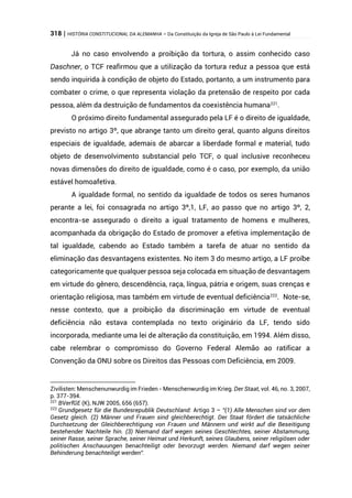 318 | HISTÓRIA CONSTITUCIONAL DA ALEMANHA – Da Constituição da Igreja de São Paulo à Lei Fundamental
Já no caso envolvendo a proibição da tortura, o assim conhecido caso
Daschner, o TCF reafirmou que a utilização da tortura reduz a pessoa que está
sendo inquirida à condição de objeto do Estado, portanto, a um instrumento para
combater o crime, o que representa violação da pretensão de respeito por cada
pessoa, além da destruição de fundamentos da coexistência humana221
.
O próximo direito fundamental assegurado pela LF é o direito de igualdade,
previsto no artigo 3º, que abrange tanto um direito geral, quanto alguns direitos
especiais de igualdade, ademais de abarcar a liberdade formal e material, tudo
objeto de desenvolvimento substancial pelo TCF, o qual inclusive reconheceu
novas dimensões do direito de igualdade, como é o caso, por exemplo, da união
estável homoafetiva.
A igualdade formal, no sentido da igualdade de todos os seres humanos
perante a lei, foi consagrada no artigo 3º,1, LF, ao passo que no artigo 3º, 2,
encontra-se assegurado o direito a igual tratamento de homens e mulheres,
acompanhada da obrigação do Estado de promover a efetiva implementação de
tal igualdade, cabendo ao Estado também a tarefa de atuar no sentido da
eliminação das desvantagens existentes. No item 3 do mesmo artigo, a LF proíbe
categoricamente que qualquer pessoa seja colocada em situação de desvantagem
em virtude do gênero, descendência, raça, língua, pátria e origem, suas crenças e
orientação religiosa, mas também em virtude de eventual deficiência222
. Note-se,
nesse contexto, que a proibição da discriminação em virtude de eventual
deficiência não estava contemplada no texto originário da LF, tendo sido
incorporada, mediante uma lei de alteração da constituição, em 1994. Além disso,
cabe relembrar o compromisso do Governo Federal Alemão ao ratificar a
Convenção da ONU sobre os Direitos das Pessoas com Deficiência, em 2009.
Zivilisten: Menschenunwurdig im Frieden - Menschenwurdig im Krieg. Der Staat, vol. 46, no. 3, 2007,
p. 377-394.
221
BVerfGE (K), NJW 2005, 656 (657).
222
Grundgesetz für die Bundesrepublik Deutschland: Artigo 3 – “(1) Alle Menschen sind vor dem
Gesetz gleich. (2) Männer und Frauen sind gleichberechtigt. Der Staat fördert die tatsächliche
Durchsetzung der Gleichberechtigung von Frauen und Männern und wirkt auf die Beseitigung
bestehender Nachteile hin. (3) Niemand darf wegen seines Geschlechtes, seiner Abstammung,
seiner Rasse, seiner Sprache, seiner Heimat und Herkunft, seines Glaubens, seiner religiösen oder
politischen Anschauungen benachteiligt oder bevorzugt werden. Niemand darf wegen seiner
Behinderung benachteiligt werden”.
 