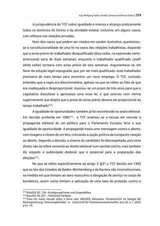 Ingo Wolfgang Sarlet; Arnaldo Sampaio de Morais Godoy | 319
A jurisprudência do TCF sobre igualdade é imensa e alcança praticamente
todos os domínios do Direito e da atividade estatal, inclusive, em alguns casos,
com reflexos nas relações privadas.
Num dos casos que podem ser citados em caráter ilustrativo, questionou-
se a constitucionalidade de uma lei na seara das relações trabalhistas, dispondo
que o aviso prévio do trabalhador desqualificado (blue collar, na expressão norte-
americana) seria de duas semanas, enquanto o trabalhador qualificado (staff,
white collar) contaria com aviso prévio de seis semanas. Argumentava-se, em
favor da solução legal impugnada, que, por ser mais qualificado, esse trabalhador
precisaria de mais tempo para encontrar um novo emprego. O TCF, contudo,
entendeu que a regra era discriminatória, apenas no que se refere ao fato de que
era inadequada e desproporcional. Assinou-se um prazo de três anos para que o
Legislativo discutisse e aprovasse uma nova lei, o que ocorreu com norma
superveniente que dispôs que o prazo do aviso prévio deveria ser proporcional ao
tempo trabalhado223
.
A igualdade de oportunidades também já foi reconhecida na seara eleitoral.
Em decisão proferida em 1985224
, o TCF analisou se a recusa em veicular a
propaganda eleitoral de um político para o Parlamento Europeu feria a sua
igualdade de oportunidade. A propaganda trazia uma mensagem contra o aborto,
com imagens e closes de um feto, criticando a opção política da Europa em relação
ao aborto. Segundo a decisão, a chance do candidato foi desrespeitada, pois esse
direito não se refere somente ao direito eleitoral num sentido estrito, mas também
diz respeito à publicidade eleitoral, que é essencial para a preparação das
eleições225
.
No que se refere especificamente ao artigo 3, §3º, o TCF decidiu em 1995
que as leis dos Estados de Baden-Württemberg e da Baviera são inconstitucinais,
na medida em que limitam ao sexo masculino a obrigação de serviço no corpo de
bombeiros, assim como limitam a aplicação de uma taxa de proteção contra o
223
BVerfGE 82, 126- Kündigungsfristen und Angestellten.
224
BverfGE 69, 257 - Politische Parteien.
225
Para um maior estudo sobre o tema vide: BÄCKER, Alezandra. Parteienrecht im Spiegel der
Rechtsprechung: Chancengleichheit. In: Zeitschrift für Parteienwissenschaften, ano 26, n.1, 2020,
p.61-74.
 