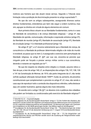 320 | HISTÓRIA CONSTITUCIONAL DA ALEMANHA – Da Constituição da Igreja de São Paulo à Lei Fundamental
incêncio aos homens que não atuam nesse serviço. Segundo o Tribunal, essa
limitação viola a proibição de discriminação presente no artigo supracitado226
.
No que diz com os artigos subsequentes, assegurando diversos outros
direitos fundamentais, entendemos por bem não seguir a ordem numérica, mas
sim, agrupar os direitos em virtude de alguns elementos em comum.
Num primeiro bloco situam-se as liberdades fundamentais, como é o caso
da liberdade de consciência e de crença (liberdade religiosa) – artigo 4º, das
liberdades de opinião, comunicação, informação e expressão artística (artigo 5º),
da liberdade de reunião (artigo 8º), liberdade de associação (artigo 9º), liberdade
de circulação (artigo 11) e liberdade profissional (artigo 12).
No artigo 4º, §1º, a LF enuncia solenemente que a liberdade de crença, de
consciência e a liberdade de professar determinada religião e de visão do mundo
é inviolável, ao passo que no item 2, é assegurado o exercício sem perturbação da
liberdade religiosa; no artigo 4º, §3º, por sua vez, encontra-se previsto que
ninguém pode ser forçado a prestar serviço militar contra a sua consciência,
devendo o restante ser regulado por lei227
.
No que diz respeito às relações entre religião e o Estado, assume relevo o
fato de que, a teor do artigo 140, LF, as disposições dos artigos 136, 137, 138, 139
e 141 da Constituição de Weimar, de 1919, são parte integrante da LF, não tendo
sofrido qualquer alteração textual desde 1949228
. Cuida-se, portanto, de preceitos
constitucionais que complementam o previsto no artigo 4º, LF, mas, não sendo o
caso aqui de reproduzir todo o conteúdo dos dispositivos referidos, calha destacar
aqui, em caráter ilustrativo, apenas alguns dos mais relevantes.
De acordo com o artigo 136, §1º, os deveres civis e públicos dos cidadãos
não podem ser limitados ou condicionados pelo exercício da liberdade religiosa229
226
BVerfGE 92, 91 – Feuerwehrabgabe.
227
Grundgesetz für die Bundesrepublik Deutschland: Artigo 4: “(1) Die Freiheit des Glaubens, des
Gewissens und die Freiheit des religiösen und weltanschaulichen Bekenntnisses sind unverletzlich.
(2) Die ungestörte Religionsausübung wird gewährleistet. (3) Niemand darf gegen sein Gewissen
zum Kriegsdienst mit der Waffe gezwungen werden. Das Nähere regelt ein Bundesgesetz”
228
Grundgesetz für die Bundesrepublik Deutschland: Artigo 136 – “Die Bestimmungen der Artikel
136, 137, 138, 139 und 141 der deutschen Verfassung vom 11. August 1919 sind Bestandteil dieses
Grundgesetzes”.
229
Grundgesetz für die Bundesrepublik Deutschland: Artigo 136 – “(1) Die bürgerlichen und
staatsbürgerlichen Rechte und Pflichten werden durch die Ausübung der Religionsfreiheit weder
bedingt noch beschränkt”.
 
