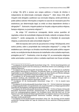Ingo Wolfgang Sarlet; Arnaldo Sampaio de Morais Godoy | 321
e (artigo 136, §º2) o acesso aos cargos públicos e fruição de direitos é
independente de determinada orientação religiosa 230
. Além disso (136, §3º),
ninguém está obrigado a publicizar sua convicção religiosa, sendo permitido ao
poder público solicitar informações a respeito no caso de ser necessário para fins
estatísticos, por determinação legal, ou então se disso dependerem direitos e
obrigações231
. Outrossim, ninguém poderá ser forçado a alguma prática religiosa,
festejos religiosos, ou juramento religioso232
.
No artigo 137 encontra-se consagrado, dentre outras questões ali
reguladas, o dever de neutralidade religiosa do Estado, vedando-se Igrejas oficiais
estatais 233
, sendo assegurada, na medida da lei, a liberdade de associação
religiosa, a autonomia de cada comunidade religiosa234
.
Além do exposto, bem como do que prescreve o Artigo 138 (dispondo, entre
outros pontos, sobre a propriedade das instituições religiosas)235
, o artigo 139
estabelece que o domingo e os feriados reconhecidos pelo poder público seguem
sendo, na condição de dias de descanso do trabalhador e dos cuidados espirituais,
protegidos por lei236
. Finalmente, a teor do artigo 141, as associações religiosas
estão autorizadas a promover cultos e cuidados espirituais nas forças armadas,
230
Grundgesetz für die Bundesrepublik Deutschland: Artigo 136 – “(2) Der Genuß bürgerlicher und
staatsbürgerlicher Rechte sowie die Zulassung zu öffentlichen Ämtern sind unabhängig von dem
religiösen Bekenntnis”.
231
Grundgesetz für die Bundesrepublik Deutschland: Artigo 136 - “(3) Niemand ist verpflichtet,
seine religiöse Überzeugung zu offenbaren. Die Behörden haben nur soweit das Recht, nach der
Zugehörigkeit zu einer Religionsgesellschaft zu fragen, als davon Rechte und Pflichten abhängen
oder eine gesetzlich angeordnete statistische Erhebung dies erfordert”.
232
Grundgesetz für die Bundesrepublik Deutschland: Artigo 136 – “(4) Niemand darf zu einer
kirchlichen Handlung oder Feierlichkeit oder zur Teilnahme an religiösen Übungen oder zur
Benutzung einer religiösen Eidesform gezwungen werden”.
233
Grundgesetz für die Bundesrepublik Deutschland: Artigo 137 – “(1) Es besteht keine
Staatskirche”.
234
Grundgesetz für die Bundesrepublik Deutschland: Artigo 137 – “(2) Die Freiheit der Vereinigung
zu Religionsgesellschaften wird gewährleistet. Der Zusammenschluß von Religionsgesellschaften
innerhalb des Reichsgebiets unterliegt keinen Beschränkungen”.
235
Grundgesetz für die Bundesrepublik Deutschland: Artigo 138 – “(1) Die auf Gesetz, Vertrag oder
besonderen Rechtstiteln beruhenden Staatsleistungen an die Religionsgesellschaften werden
durch die Landesgesetzgebung abgelöst. Die Grundsätze hierfür stellt das Reich auf. (2) Das
Eigentum und andere Rechte der Religionsgesellschaften und religiösen Vereine an ihren für Kultus-
, Unterrichts- und Wohltätigkeitszwecke bestimmten Anstalten, Stiftungen und sonstigen
Vermögen werden gewährleistet”.
236
Grundgesetz für die Bundesrepublik Deutschland: Artigo 139 -“Der Sonntag und die staatlich
anerkannten Feiertage bleiben als Tage der Arbeitsruhe und der seelischen Erhebung gesetzlich
geschützt”.
 