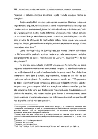 322 | HISTÓRIA CONSTITUCIONAL DA ALEMANHA – Da Constituição da Igreja de São Paulo à Lei Fundamental
hospitais e estabelecimentos prisionais, sendo vedada qualquer forma de
coerção237
.
Assim, resulta fácil perceber, não apenas o quanto a liberdade religiosa é
importante na arquitetura constitucional alemã, mas também que, no campo das
relações entre o fenômeno religioso e da institucionalidade eclesiástica, os “pais”
da LF projetaram um modelo muito distante de um laicismo mais radical, como se
dá no caso da França e em diversos países comunistas, adotando, pelo contrário,
sem prejuízo da afirmação da neutralidade estatal nessa seara, uma postura
amiga da religião, permitindo que a religião possa se expressar no espaço público
por meio de seus ritos238
.
Como se deu (e se dá) em outros países, são muitas também as decisões
do TCF na matéria, podendo aqui ser destacadas pelo menos quatro decisões,
designadamente os casos Testemunhas de Jeová 239 , Crucifixo 240 e do Véu
Muçulmano241
.
No primeiro caso, julgado em 2000, um grupo de Testemunhas de Jeová
requereu o reconhecimento como comunidade religiosa. O pedido foi indeferido
nas instâncias ordinárias, sob a fundamentação de que se mantinham distantes e
indiferentes para com o Estado. Especialmente, insistia-se no fato de que
rejeitavam o direito de voto. Os membros levaram a questão até o TCF que anulou
as decisões administrativas contrárias à pretensão de reconhecimento. Decidiu-
se que a cada grupo compete definir sua atuação em todas as questões que lhes
são peculiares, de tal sorte que, desde que as Testemunhas de Jeová respeitassem
direitos de terceiros, não haveria razões para limitar o reconhecimento desse
grupo. A recusa em votar não ameaçava a ordem constitucional porquanto a LF
não dispunha sobre o voto obrigatório242.
237
Grundgesetz für die Bundesrepublik Deutschland: Artigo141 – “Soweit das Bedürfnis nach
Gottesdienst und Seelsorge im Heer, in Krankenhäusern, Strafanstalten oder sonstigen öffentlichen
Anstalten besteht, sind die Religionsgesellschaften zur Vornahme religiöser Handlungen
zuzulassen, wobei jeder Zwang fernzuhalten ist”.
238
CAMPENHAUSEN, Axel Freiherr von. §136 Religionsfreihei. In: ISENSEE, Josef; KIRCHOF, Paul.
Handbuch des staatsrechts der Bundesrepublik Deutschland,vol.6, Heidelberg: C.F. Müller, 2001,
§52.
239
BVerfGE 102, 370- Zeugen Jehovas.
240
BVerfGE 93, 1- Kruzifix.
241
BVerfGE 108, 282- Kopftuch.
242
Cf. FOSTER, Nigel; SULE, Satish, German Legal System and Laws, op. cit., pp. 249-250.
 