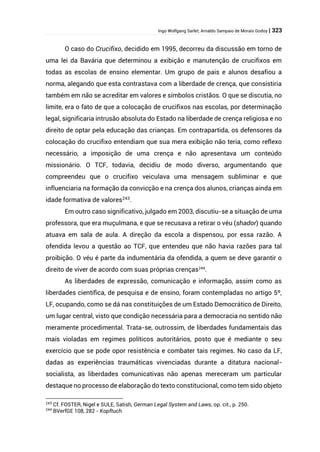 Ingo Wolfgang Sarlet; Arnaldo Sampaio de Morais Godoy | 323
O caso do Crucifixo, decidido em 1995, decorreu da discussão em torno de
uma lei da Bavária que determinou a exibição e manutenção de crucifixos em
todas as escolas de ensino elementar. Um grupo de pais e alunos desafiou a
norma, alegando que esta contrastava com a liberdade de crença, que consistiria
também em não se acreditar em valores e símbolos cristãos. O que se discutia, no
limite, era o fato de que a colocação de crucifixos nas escolas, por determinação
legal, significaria intrusão absoluta do Estado na liberdade de crença religiosa e no
direito de optar pela educação das crianças. Em contrapartida, os defensores da
colocação do crucifixo entendiam que sua mera exibição não teria, como reflexo
necessário, a imposição de uma crença e não apresentava um conteúdo
missionário. O TCF, todavia, decidiu de modo diverso, argumentando que
compreendeu que o crucifixo veiculava uma mensagem subliminar e que
influenciaria na formação da convicção e na crença dos alunos, crianças ainda em
idade formativa de valores243
.
Em outro caso significativo, julgado em 2003, discutiu-se a situação de uma
professora, que era muçulmana, e que se recusava a retirar o véu (shador) quando
atuava em sala de aula. A direção da escola a dispensou, por essa razão. A
ofendida levou a questão ao TCF, que entendeu que não havia razões para tal
proibição. O véu é parte da indumentária da ofendida, a quem se deve garantir o
direito de viver de acordo com suas próprias crenças244
.
As liberdades de expressão, comunicação e informação, assim como as
liberdades científica, de pesquisa e de ensino, foram contempladas no artigo 5º,
LF, ocupando, como se dá nas constituições de um Estado Democrático de Direito,
um lugar central, visto que condição necessária para a democracia no sentido não
meramente procedimental. Trata-se, outrossim, de liberdades fundamentais das
mais violadas em regimes políticos autoritários, posto que é mediante o seu
exercício que se pode opor resistência e combater tais regimes. No caso da LF,
dadas as experiências traumáticas vivenciadas durante a ditatura nacional-
socialista, as liberdades comunicativas não apenas mereceram um particular
destaque no processo de elaboração do texto constitucional, como tem sido objeto
243
Cf. FOSTER, Nigel e SULE, Satish, German Legal System and Laws, op. cit., p. 250.
244
BVerfGE 108, 282 - Kopftuch
 