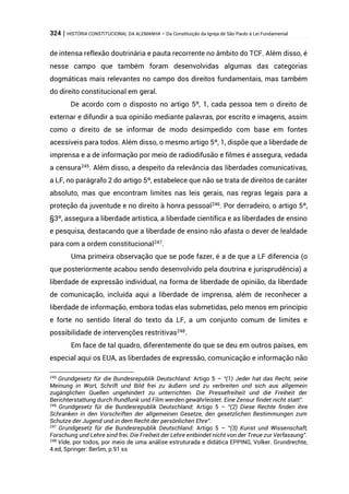 324 | HISTÓRIA CONSTITUCIONAL DA ALEMANHA – Da Constituição da Igreja de São Paulo à Lei Fundamental
de intensa reflexão doutrinária e pauta recorrente no âmbito do TCF. Além disso, é
nesse campo que também foram desenvolvidas algumas das categorias
dogmáticas mais relevantes no campo dos direitos fundamentais, mas também
do direito constitucional em geral.
De acordo com o disposto no artigo 5º, 1, cada pessoa tem o direito de
externar e difundir a sua opinião mediante palavras, por escrito e imagens, assim
como o direito de se informar de modo desimpedido com base em fontes
acessíveis para todos. Além disso, o mesmo artigo 5º, 1, dispõe que a liberdade de
imprensa e a de informação por meio de radiodifusão e filmes é assegura, vedada
a censura245
. Além disso, a despeito da relevância das liberdades comunicativas,
a LF, no parágrafo 2 do artigo 5º, estabelece que não se trata de direitos de caráter
absoluto, mas que encontram limites nas leis gerais, nas regras legais para a
proteção da juventude e no direito à honra pessoal246. Por derradeiro, o artigo 5º,
§3º, assegura a liberdade artística, a liberdade científica e as liberdades de ensino
e pesquisa, destacando que a liberdade de ensino não afasta o dever de lealdade
para com a ordem constitucional247
.
Uma primeira observação que se pode fazer, é a de que a LF diferencia (o
que posteriormente acabou sendo desenvolvido pela doutrina e jurisprudência) a
liberdade de expressão individual, na forma de liberdade de opinião, da liberdade
de comunicação, incluída aqui a liberdade de imprensa, além de reconhecer a
liberdade de informação, embora todas elas submetidas, pelo menos em princípio
e forte no sentido literal do texto da LF, a um conjunto comum de limites e
possibilidade de intervenções restritivas248
.
Em face de tal quadro, diferentemente do que se deu em outros países, em
especial aqui os EUA, as liberdades de expressão, comunicação e informação não
245
Grundgesetz für die Bundesrepublik Deutschland: Artigo 5 – “(1) Jeder hat das Recht, seine
Meinung in Wort, Schrift und Bild frei zu äußern und zu verbreiten und sich aus allgemein
zugänglichen Quellen ungehindert zu unterrichten. Die Pressefreiheit und die Freiheit der
Berichterstattung durch Rundfunk und Film werden gewährleistet. Eine Zensur findet nicht statt”.
246
Grundgesetz für die Bundesrepublik Deutschland: Artigo 5 – “(2) Diese Rechte finden ihre
Schranken in den Vorschriften der allgemeinen Gesetze, den gesetzlichen Bestimmungen zum
Schutze der Jugend und in dem Recht der persönlichen Ehre”.
247
Grundgesetz für die Bundesrepublik Deutschland: Artigo 5 – “(3) Kunst und Wissenschaft,
Forschung und Lehre sind frei. Die Freiheit der Lehre entbindet nicht von der Treue zur Verfassung”.
248
Vide, por todos, por meio de uma análise estruturada e didática EPPING, Volker. Grundrechte,
4.ed, Springer: Berlim, p.91 ss
 