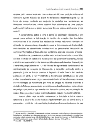 Ingo Wolfgang Sarlet; Arnaldo Sampaio de Morais Godoy | 325
ocupam, pelo menos tendo em conta o texto da LF, uma posição preferencial
verificável a priori, mas que de algum modo foi sendo reconhecida pelo TCF ao
longo do tempo, mediante um conjunto de decisões que fortaleceram as
liberdades comunicativas, sendo possível falar atualmente de uma posição
preferencial relativa, ou, se assim quisermos, de uma posição preferencial prima
facie 249
.
A jurisprudência sobre o tema é, como sói acontecer, vastíssima, e em
grande parte voltada à delimitação do âmbito de proteção das liberdades
comunicativas e do alcance dos respectivos limites, resultando também na
definição de alguns critérios importantes para a determinação da legitimidade
constitucional de determinada manifestação do pensamento, veiculação de
opiniões, informações, críticas, etc, mas também na seara da expressão artística.
Aqui situa-se, por exemplo, o problema do assim chamado discurso do ódio,
que tem recebido um tratamento mais rigoroso do que em outras ordens jurídicas
mais liberais quanto a tal ponto. Nesse sentido, não se poderia deixar de consignar
a reiterada jurisprudência do TCF no sentido da legitimidade constitucional da
criminalização da negação do Holocausto, o genocídio praticado contra a
população judia na Europa durante a Segunda Grande Guerra. Em decisão
prolatada em 2018, o TCF 250
inadmitiu a Reclamação Constitucional de uma
mulher que reiteradamente negou os crimes do Nacional-Socialismo nos campos
de concentração de Ausschwitz, por meio de artigos na Internet. Segundo a
decisão do Tribunal, a negação do genocídio causado pelos nazistas pode colocar
em perigo a paz pública, seja na esfera da discussão política, seja na proteção de
grupos de pessoas e povos que foram subjugados naquele momento histórico.
Noutro plano, aqui também envolvendo a liberdade artística, merece
referência o critério da assim chamada “Schmähkritik”, dito de outro modo, a
proscrição – por ilícita – de manifestações (independentemente do meio de sua
249
Nesse sentido, a liberdade de expressão protege também o assim chamado discurso de ódio.
Entretanto, a proteção a tais discursos tem seus limites nas normas constitucionais e penais. Para
um maior estudo sobre o tema vide: HONG, Mathias. Hate Speech im Internet. In: ALBERS, Marion;
KATSIVELAS, Ioannis (orgs.). Recht & Netz, Baden-Baden: Nomos, 2018, p.59 ss.
250
BverfGE - 1 BvR 673/18.
 