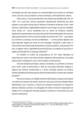 326 | HISTÓRIA CONSTITUCIONAL DA ALEMANHA – Da Constituição da Igreja de São Paulo à Lei Fundamental
veiculação) que não mais possam ser compreendidas como tendo um conteúdo
crítico, mas sim, tem por objetivo a mera humilhação, achincalhamento, ofensa.
Entre outros, o caso possivelmente mais importante decidido pelo TCF, em
1987, foi o caso dos “porcos copulando” (kopulierende Schweine), que dizia
respeito a uma ação movida pelo ex-Ministro-Presidente da Baviera, Hans-Josef
Strauss, contestando a legitimidade jurídica de uma charge na qual era retratado
como sendo um porco copulando com os Juízes da instância ordinária
(igualmente representados como porcos) que lhe haviam dado ganho de causa em
ação judicial anterior contra o autor da charge. De acordo com o TCF – que acabou
por confirmar a sentença criminal condenatória - a crítica política legítima não
pode depreciar alguém por meio de uma linguagem ultrajante e, além disso, a
mesma deve estar relacionada diretamente ao espectro político, e não pessoal. Por
isso, a imagem violou a dignidade humana de Strauss, na medida em que houve o
objetivo de desvalorizá-lo enquanto indivíduo251
.
Foi também na esfera da jurisprudência do TCF sobre liberdade de
expressão que vieram a ser desenvolvidas categorias relevantíssimas e de ampla
repercussão e recepção em e por outros Estados constitucionais.
Uma das decisões principais, sempre recordadas, é a proferida no famoso
caso “Lüth”, onde se desenvolveu a ideia de uma dupla dimensão subjetiva e
objetiva dos direitos fundamentais e a assim chamada doutrina da eficácia
indireta (mittelbare Drittwirkung) dos direitos fundamentais na esfera das relações
privadas252
.
No caso em pauta, um cidadão alemão (Lüth) propôs e pregou boicote geral
a um filme do cineasta Veit Harlan, tendo em conta que este havia dirigido filmes
identificados com o nazismo, e mesmo de conteúdo antissemita, em especial a
película intitulada Jud Süss. Os advogados de Harlan invocaram disposições do
Código Civil e conseguiram decisões judiciais contrárias ao movimento que Lüth
estava encabeçando.
251
BRUGGER, Winfried. Proibição ou Proteção do Discurso do Ódio? Algumas Observações sobre o
Direito Alemão e o Americano. Revista Direito Público, n.15 – Jan-Fev-Mar/2007, p.126 ss.
252
BVerfGE 7, 198 - Lüth-Urteil.
 