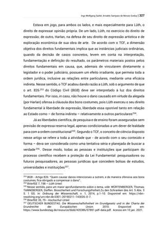 Ingo Wolfgang Sarlet; Arnaldo Sampaio de Morais Godoy | 327
Estava em jogo, para ambos os lados, e mais especialmente para Lüth, o
direito de expressar opinião própria. De um lado, Lüth, no exercício do direito de
expressão; de outro, Harlan, na defesa de seu direito de expressão artística e de
exploração econômica de sua obra de arte. De acordo com o TCF, a dimensão
objetiva dos direitos fundamentais implica que as instâncias judiciais ordinárias,
quando da decisão de casos concretos, levem em conta na interpretação,
fundamentação e definição do resultado, os parâmetros materiais postos pelos
direitos fundamentais em causa, que, ademais de vincularem diretamente o
legislador e o poder judiciário, possuem um efeito irradiante, que permeia toda a
ordem jurídica, inclusive as relações entre particulares, mediante uma eficácia
indireta. Nesse sentido, o TCF acabou dando razão a Lüth, sob o argumento de que
o art. 826 253
do Código Civil (BGB) deve ser interpretado à luz dos direitos
fundamentais. Por isso, in casu, não houve o dano causado em virtude da alegada
(por Harlan) ofensa à cláusula dos bons costumes, pois Lüth exerceu o seu direito
fundamental à liberdade de expressão, liberdade essa oponível tanto em relação
ao Estado como – de forma indireta – relativamente a outros particulares254
.
Já as liberdades científica, de pesquisa e de ensino foram asseguradas sem
previsão de expressa reserva legal, apenas condicionadas a um dever de lealdade
para com a ordem constitucional255
. Segundo o TCF, o conceito de ciência disposto
nesse artigo se refere a toda a atividade que - de acordo com o seu conteúdo e
forma – deva ser considerada como uma tentativa séria e planejada de buscar a
verdade 256
. Desse modo, todas as pessoas e instituições que participam do
processo científico recebem a proteção da Lei Fundamental: pesquisadores ou
futuros pesquisadores, as pessoas jurídicas que concedem bolsas de estudos,
universidades e instituições257.
253
BGB - Artigo 826: “Quem causar danos intencionais a outrem, e de maneira ofensiva aos bons
costumes, fica obrigado a compensar o dano”.
254
BVerfGE 7, 198 – Lüth Urteil.
255
Nesse sentido, para um maior aprofundamento sobre o tema, vide: WÜRTENBERGER, Thomas;
TANNEBERGER, Steffen. Biosicherheit und Forschungsfreiheit.Zu den Schranken des Art. 5 Abs. 3
S. 1 GG. In: Ordnung der Wissenschaft, n. 1, 2014, p.1-10. Disponível em: https://nbn-
resolving.org/urn:nbn:de:0301-20190211-143026-0-7.
256
BVerfGE 35, 79 - Hochschul-Urteil.
257
DEUTSCHER BUNDESTAG. Die Wissenschaftsfreiheit im Grundgesetz und in der Charta der
Grundrechte der Europäischen Union. 2010. Disponível em:
https://www.bundestag.de/resource/blob/420386/07891.pdf-data.pdf. Acesso em 10 jan. 2021.
 