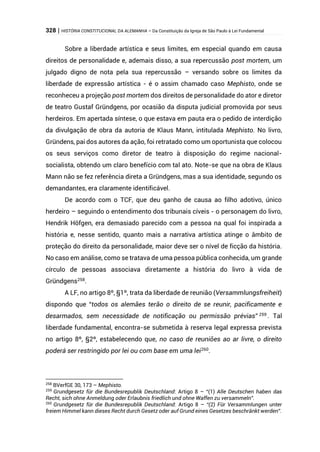 328 | HISTÓRIA CONSTITUCIONAL DA ALEMANHA – Da Constituição da Igreja de São Paulo à Lei Fundamental
Sobre a liberdade artística e seus limites, em especial quando em causa
direitos de personalidade e, ademais disso, a sua repercussão post mortem, um
julgado digno de nota pela sua repercussão – versando sobre os limites da
liberdade de expressão artística - é o assim chamado caso Mephisto, onde se
reconheceu a projeção post mortem dos direitos de personalidade do ator e diretor
de teatro Gustaf Gründgens, por ocasião da disputa judicial promovida por seus
herdeiros. Em apertada síntese, o que estava em pauta era o pedido de interdição
da divulgação de obra da autoria de Klaus Mann, intitulada Mephisto. No livro,
Gründens, pai dos autores da ação, foi retratado como um oportunista que colocou
os seus serviços como diretor de teatro à disposição do regime nacional-
socialista, obtendo um claro benefício com tal ato. Note-se que na obra de Klaus
Mann não se fez referência direta a Gründgens, mas a sua identidade, segundo os
demandantes, era claramente identificável.
De acordo com o TCF, que deu ganho de causa ao filho adotivo, único
herdeiro – seguindo o entendimento dos tribunais cíveis - o personagem do livro,
Hendrik Höfgen, era demasiado parecido com a pessoa na qual foi inspirada a
história e, nesse sentido, quanto mais a narrativa artística atinge o âmbito de
proteção do direito da personalidade, maior deve ser o nível de ficção da história.
No caso em análise, como se tratava de uma pessoa pública conhecida, um grande
círculo de pessoas associava diretamente a história do livro à vida de
Gründgens258.
A LF, no artigo 8º, §1º, trata da liberdade de reunião (Versammlungsfreiheit)
dispondo que “todos os alemães terão o direito de se reunir, pacificamente e
desarmados, sem necessidade de notificação ou permissão prévias” 259
. Tal
liberdade fundamental, encontra-se submetida à reserva legal expressa prevista
no artigo 8º, §2º, estabelecendo que, no caso de reuniões ao ar livre, o direito
poderá ser restringido por lei ou com base em uma lei260
.
258
BVerfGE 30, 173 – Mephisto.
259
Grundgesetz für die Bundesrepublik Deutschland: Artigo 8 – “(1) Alle Deutschen haben das
Recht, sich ohne Anmeldung oder Erlaubnis friedlich und ohne Waffen zu versammeln”.
260
Grundgesetz für die Bundesrepublik Deutschland: Artigo 8 – “(2) Für Versammlungen unter
freiem Himmel kann dieses Recht durch Gesetz oder auf Grund eines Gesetzes beschränkt werden”.
 