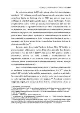 Ingo Wolfgang Sarlet; Arnaldo Sampaio de Morais Godoy | 329
Da vasta jurisprudência do TCF sobre o tema, calha referir, dentre tantas, a
decisão de 1985 conhecida como Brokdorf, que versou sobre uma ordem geral do
conselheiro distrital de Steinburg feita em 1981, que, além de exigir previa
notificação à autoridade pública, proibiu que as futuras manifestações fossem
dirigidas contra a usina nuclear que estava para ser construída. Com esse ato
normativo frustrou-se a grande manifestação que estava para acontecer no dia 28
de fevereiro de 1981. Depois dos recursos aos tribunais administrativos, somente
em 1985 o TCF julgou o caso, declarando inconstitucionais o ato da administração
pública, pois a dissolução ou a proibição só podem ocorrer para a proteção de
interesses jurídicos equivalentes ao direito fundamental da liberdade de reunião e
apenas em caso de uma ameaça direta a esses direitos, devendo ser derivada de
circunstâncias objetivas261
.
Durante a assim denominada “Pandemia de Covid-19”, o TCF também se
pronunciou sobre a liberdade de reunião. Entre outras, cabe citar duas decisões
proferidas no mês de abril de 2020 262
, nas quais o TCF garantiu o direito à
manifestação. Embora não tenha analisado a constitucionalidade dos
regulamentos estaduais, in casu, o Tribunal afirmou que houve certa omissão da
autoridade pública, ao não considerar soluções mais brandas do que a proibição
total da reunião e manifestação263
.
Outra Liberdade fundamental consagrada na LF consiste no direito de todos
os alemães de fundarem associações e sociedades (artigo 9, §1º)264. A teor do
artigo 9, §2º, contudo, “serão proibidas as associações cujos fins ou atividades
forem contrários às leis penais ou que se orientem contra a ordem constitucional
ou contra o princípio do entendimento entre os povos265
”. Além disso, na terceira
secção do artigo 9, a LF assegura o direito de todos e relativamente a todas as
261
BverfGE 69, 315 – Brokdorf.
262
DEUTSCHER BUNDESTAG. Versammlungsfreiheit unter den Bedingungen der Corona-Pandemie
Einschränkungen aus Infektionsschutzgründen. 2020. Disponível em:
https://www.bundestag.de/resource/blob/817530/7fb241c69a6ab384bed15e885367c656/WD-
3-259-20-pdf-data.pdf.
263
BVerfGE 1 BvR 828/20; BVerfGE 1 BvQ 37/20.
264
Grundgesetz für die Bundesrepublik Deutschland: Artigo 9 – “(1) Alle Deutschen haben das
Recht, Vereine und Gesellschaften zu bilden”.
265
Grundgesetz für die Bundesrepublik Deutschland: Artigo 9 – “(2) Vereinigungen, deren Zwecke
oder deren Tätigkeit den Strafgesetzen zuwiderlaufen oder die sich gegen die verfassungsmäßige
Ordnung oder gegen den Gedanken der Völkerverständigung richten, sind verboten”.
 