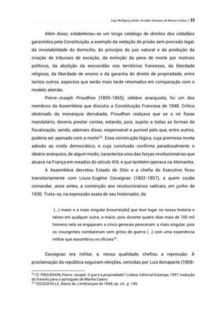 Ingo Wolfgang Sarlet; Arnaldo Sampaio de Morais Godoy | 33
Além disso, estabeleceu-se um longo catálogo de direitos dos cidadãos
garantidos pela Constituição, a exemplo da vedação de prisão sem previsão legal,
da inviolabilidade do domicílio, do princípio do juiz natural e da proibição da
criação de tribunais de exceção, da extinção da pena de morte por motivos
políticos, da abolição da escravidão nos territórios franceses, da liberdade
religiosa, da liberdade de ensino e da garantia do direito de propriedade, entre
tantos outros, aspectos que serão mais tarde retomados em comparação com o
modelo alemão.
Pierre-Joseph Proudhon (1809-1865), célebre anarquista, foi um dos
membros da Assembleia que discutiu a Constituição Francesa de 1848. Crítico
obstinado da monarquia derrubada, Proudhon realçava que se o rei fosse
mandatário, deveria prestar contas, estando, pois, sujeito a todas as formas de
fiscalização, sendo, ademais disso, responsável e punível pelo que, entre outros,
poderia ser apenado com a morte22
. Essa construção lógica, cuja premissa revela
adesão ao credo democrático, e cuja conclusão confirma paradoxalmente o
ideário anárquico, de algum modo, caracteriza uma das forças revolucionárias que
atuava na França em meados do século XIX, e que também operava na Alemanha.
A Assembleia decretou Estado de Sítio e a chefia do Executivo ficou
transitoriamente com Louis-Eugéne Cavaignac (1802-1857), a quem coube
comandar, anos antes, a contenção aos revolucionários radicais, em junho de
1830. Trata-se, na expressão exata de seu historiador, da
(...) maior e a mais singular [insurreição] que teve lugar na nossa história e
talvez em qualquer outra; a maior, pois durante quatro dias mais de 100 mil
homens nela se engajaram, e cinco generais pereceram: a mais singular, pois
os insurgentes combateram sem gritos de guerra (...) com uma experiência
militar que assombrou os oficiais23
.
Cavaignac era militar, e, nessa qualidade, chefiou a repressão. À
proclamação da república seguiram eleições, vencidas por Luís Bonaparte (1808-
22
Cf. PROUDHON, Pierre-Joseph. O que é a propriedade?, Lisboa: Editorial Estampa, 1997, tradução
do francês para o português de Marília Caeiro.
23
TOCQUEVILLE, Alexis de, Lembranças de 1848, op. cit., p. 149.
 