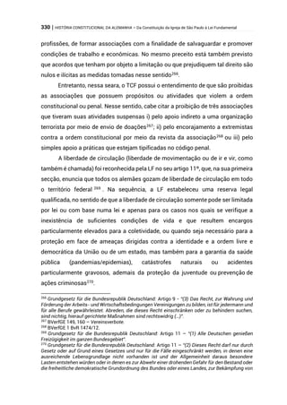 330 | HISTÓRIA CONSTITUCIONAL DA ALEMANHA – Da Constituição da Igreja de São Paulo à Lei Fundamental
profissões, de formar associações com a finalidade de salvaguardar e promover
condições de trabalho e econômicas. No mesmo preceito está também previsto
que acordos que tenham por objeto a limitação ou que prejudiquem tal direito são
nulos e ilícitas as medidas tomadas nesse sentido266
.
Entretanto, nessa seara, o TCF possui o entendimento de que são proibidas
as associações que possuem propósitos ou atividades que violem a ordem
constitucional ou penal. Nesse sentido, cabe citar a proibição de três associações
que tiveram suas atividades suspensas i) pelo apoio indireto a uma organização
terrorista por meio de envio de doações267
; ii) pelo encorajamento a extremistas
contra a ordem constitucional por meio da revista da associação268
ou iii) pelo
simples apoio a práticas que estejam tipificadas no código penal.
A liberdade de circulação (liberdade de movimentação ou de ir e vir, como
também é chamada) foi reconhecida pela LF no seu artigo 11º, que, na sua primeira
secção, enuncia que todos os alemães gozam de liberdade de circulação em todo
o território federal 269
. Na sequência, a LF estabeleceu uma reserva legal
qualificada, no sentido de que a liberdade de circulação somente pode ser limitada
por lei ou com base numa lei e apenas para os casos nos quais se verifique a
inexistência de suficientes condições de vida e que resultem encargos
particularmente elevados para a coletividade, ou quando seja necessário para a
proteção em face de ameaças dirigidas contra a identidade e a ordem livre e
democrática da União ou de um estado, mas também para a garantia da saúde
pública (pandemias/epidemias), catástrofes naturais ou acidentes
particularmente gravosos, ademais da proteção da juventude ou prevenção de
ações criminosas270
.
266
Grundgesetz für die Bundesrepublik Deutschland: Artigo 9 - “(3) Das Recht, zur Wahrung und
Förderung der Arbeits- und Wirtschaftsbedingungen Vereinigungen zu bilden, ist für jedermann und
für alle Berufe gewährleistet. Abreden, die dieses Recht einschränken oder zu behindern suchen,
sind nichtig, hierauf gerichtete Maßnahmen sind rechtswidrig (…)”.
267
BVerfGE 149, 160 – Vereinsverbote.
268
BVerfGE 1 BvR 1474/12.
269
Grundgesetz für die Bundesrepublik Deutschland: Artigo 11 – “(1) Alle Deutschen genießen
Freizügigkeit im ganzen Bundesgebiet”.
270
Grundgesetz für die Bundesrepublik Deutschland: Artigo 11 – “(2) Dieses Recht darf nur durch
Gesetz oder auf Grund eines Gesetzes und nur für die Fälle eingeschränkt werden, in denen eine
ausreichende Lebensgrundlage nicht vorhanden ist und der Allgemeinheit daraus besondere
Lasten entstehen würden oder in denen es zur Abwehr einer drohenden Gefahr für den Bestand oder
die freiheitliche demokratische Grundordnung des Bundes oder eines Landes, zur Bekämpfung von
 