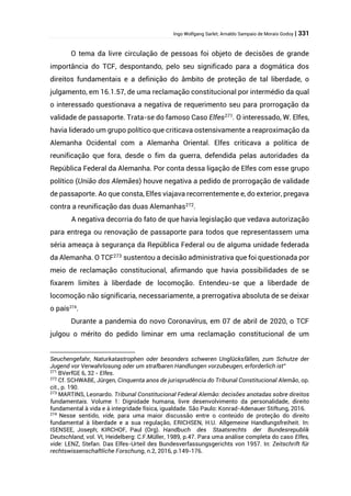 Ingo Wolfgang Sarlet; Arnaldo Sampaio de Morais Godoy | 331
O tema da livre circulação de pessoas foi objeto de decisões de grande
importância do TCF, despontando, pelo seu significado para a dogmática dos
direitos fundamentais e a definição do âmbito de proteção de tal liberdade, o
julgamento, em 16.1.57, de uma reclamação constitucional por intermédio da qual
o interessado questionava a negativa de requerimento seu para prorrogação da
validade de passaporte. Trata-se do famoso Caso Elfes271
. O interessado, W. Elfes,
havia liderado um grupo político que criticava ostensivamente a reaproximação da
Alemanha Ocidental com a Alemanha Oriental. Elfes criticava a política de
reunificação que fora, desde o fim da guerra, defendida pelas autoridades da
República Federal da Alemanha. Por conta dessa ligação de Elfes com esse grupo
político (União dos Alemães) houve negativa a pedido de prorrogação de validade
de passaporte. Ao que consta, Elfes viajava recorrentemente e, do exterior, pregava
contra a reunificação das duas Alemanhas272.
A negativa decorria do fato de que havia legislação que vedava autorização
para entrega ou renovação de passaporte para todos que representassem uma
séria ameaça à segurança da República Federal ou de alguma unidade federada
da Alemanha. O TCF273
sustentou a decisão administrativa que foi questionada por
meio de reclamação constitucional, afirmando que havia possibilidades de se
fixarem limites à liberdade de locomoção. Entendeu-se que a liberdade de
locomoção não significaria, necessariamente, a prerrogativa absoluta de se deixar
o país274
.
Durante a pandemia do novo Coronavírus, em 07 de abril de 2020, o TCF
julgou o mérito do pedido liminar em uma reclamação constitucional de um
Seuchengefahr, Naturkatastrophen oder besonders schweren Unglücksfällen, zum Schutze der
Jugend vor Verwahrlosung oder um strafbaren Handlungen vorzubeugen, erforderlich ist”
271
BVerfGE 6, 32 - Elfes.
272
Cf. SCHWABE, Jürgen, Cinquenta anos de jurisprudência do Tribunal Constitucional Alemão, op.
cit., p. 190.
273
MARTINS, Leonardo. Tribunal Constitucional Federal Alemão: decisões anotadas sobre direitos
fundamentais. Volume 1: Dignidade humana, livre desenvolvimento da personalidade, direito
fundamental à vida e à integridade física, igualdade. São Paulo: Konrad-Adenauer Stiftung, 2016.
274
Nesse sentido, vide, para uma maior discussão entre o conteúdo de proteção do direito
fundamental à liberdade e a sua regulação, ERICHSEN, H.U. Allgemeine Handlungsfreiheit. In:
ISENSEE, Joseph; KIRCHOF, Paul (Org). Handbuch des Staatsrechts der Bundesrepublik
Deutschland, vol. VI, Heidelberg: C.F.Müller, 1989, p.47. Para uma análise completa do caso Elfes,
vide: LENZ, Stefan. Das Elfes-Urteil des Bundesverfassungsgerichts von 1957. In: Zeitschrift für
rechtswissenschaftliche Forschung, n.2, 2016, p.149-176.
 