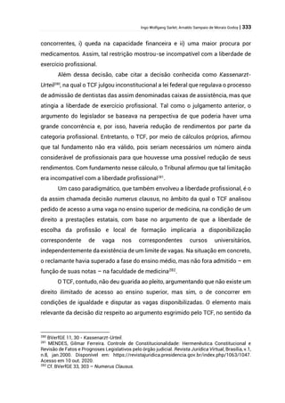 Ingo Wolfgang Sarlet; Arnaldo Sampaio de Morais Godoy | 333
concorrentes, i) queda na capacidade financeira e ii) uma maior procura por
medicamentos. Assim, tal restrição mostrou-se incompatível com a liberdade de
exercício profissional.
Além dessa decisão, cabe citar a decisão conhecida como Kassenarzt-
Urteil280
, na qual o TCF julgou inconstitucional a lei federal que regulava o processo
de admissão de dentistas das assim denominadas caixas de assistência, mas que
atingia a liberdade de exercício profissional. Tal como o julgamento anterior, o
argumento do legislador se baseava na perspectiva de que poderia haver uma
grande concorrência e, por isso, haveria redução de rendimentos por parte da
categoria profissional. Entretanto, o TCF, por meio de cálculos próprios, afirmou
que tal fundamento não era válido, pois seriam necessários um número ainda
considerável de profissionais para que houvesse uma possível redução de seus
rendimentos. Com fundamento nesse cálculo, o Tribunal afirmou que tal limitação
era incompatível com a liberdade profissional281
.
Um caso paradigmático, que também envolveu a liberdade profissional, é o
da assim chamada decisão numerus clausus, no âmbito da qual o TCF analisou
pedido de acesso a uma vaga no ensino superior de medicina, na condição de um
direito a prestações estatais, com base no argumento de que a liberdade de
escolha da profissão e local de formação implicaria a disponibilização
correspondente de vaga nos correspondentes cursos universitários,
independentemente da existência de um limite de vagas. Na situação em concreto,
o reclamante havia superado a fase do ensino médio, mas não fora admitido – em
função de suas notas – na faculdade de medicina282
.
O TCF, contudo, não deu guarida ao pleito, argumentando que não existe um
direito ilimitado de acesso ao ensino superior, mas sim, o de concorrer em
condições de igualdade e disputar as vagas disponibilizadas. O elemento mais
relevante da decisão diz respeito ao argumento esgrimido pelo TCF, no sentido da
280
BVerfGE 11, 30 - Kassenarzt-Urteil.
281
MENDES, Gilmar Ferreira. Controle de Constitucionalidade: Hermenêutica Constitucional e
Revisão de Fatos e Prognoses Legislativos pelo órgão judicial. Revista Jurídica Virtual, Brasília, v.1,
n.8, jan.2000. Disponível em: https://revistajuridica.presidencia.gov.br/index.php/1063/1047.
Acesso em 10 out. 2020.
282
Cf. BVerfGE 33, 303 – Numerus Clausus.
 
