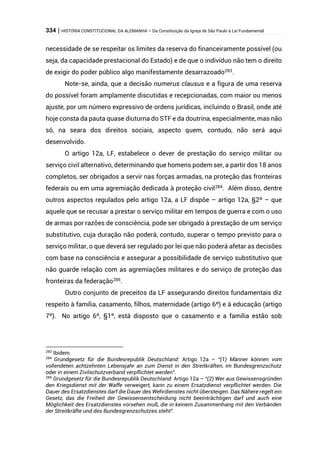 334 | HISTÓRIA CONSTITUCIONAL DA ALEMANHA – Da Constituição da Igreja de São Paulo à Lei Fundamental
necessidade de se respeitar os limites da reserva do financeiramente possível (ou
seja, da capacidade prestacional do Estado) e de que o indivíduo não tem o direito
de exigir do poder público algo manifestamente desarrazoado283
.
Note-se, ainda, que a decisão numerus clausus e a figura de uma reserva
do possível foram amplamente discutidas e recepcionadas, com maior ou menos
ajuste, por um número expressivo de ordens jurídicas, incluindo o Brasil, onde até
hoje consta da pauta quase diuturna do STF e da doutrina, especialmente, mas não
só, na seara dos direitos sociais, aspecto quem, contudo, não será aqui
desenvolvido.
O artigo 12a, LF, estabelece o dever de prestação do serviço militar ou
serviço civil alternativo, determinando que homens podem ser, a partir dos 18 anos
completos, ser obrigados a servir nas forças armadas, na proteção das fronteiras
federais ou em uma agremiação dedicada à proteção civil284. Além disso, dentre
outros aspectos regulados pelo artigo 12a, a LF dispõe – artigo 12a, §2º – que
aquele que se recusar a prestar o serviço militar em tempos de guerra e com o uso
de armas por razões de consciência, pode ser obrigado à prestação de um serviço
substitutivo, cuja duração não poderá, contudo, superar o tempo previsto para o
serviço militar, o que deverá ser regulado por lei que não poderá afetar as decisões
com base na consciência e assegurar a possibilidade de serviço substitutivo que
não guarde relação com as agremiações militares e do serviço de proteção das
fronteiras da federação285.
Outro conjunto de preceitos da LF assegurando direitos fundamentais diz
respeito à família, casamento, filhos, maternidade (artigo 6º) e à educação (artigo
7º). No artigo 6º, §1º, está disposto que o casamento e a família estão sob
283
Ibidem.
284
Grundgesetz für die Bundesrepublik Deutschland: Artigo 12a – “(1) Männer können vom
vollendeten achtzehnten Lebensjahr an zum Dienst in den Streitkräften, im Bundesgrenzschutz
oder in einem Zivilschutzverband verpflichtet werden”.
285
Grundgesetz für die Bundesrepublik Deutschland: Artigo 12a – “(2) Wer aus Gewissensgründen
den Kriegsdienst mit der Waffe verweigert, kann zu einem Ersatzdienst verpflichtet werden. Die
Dauer des Ersatzdienstes darf die Dauer des Wehrdienstes nicht übersteigen. Das Nähere regelt ein
Gesetz, das die Freiheit der Gewissensentscheidung nicht beeinträchtigen darf und auch eine
Möglichkeit des Ersatzdienstes vorsehen muß, die in keinem Zusammenhang mit den Verbänden
der Streitkräfte und des Bundesgrenzschutzes steht”.
 