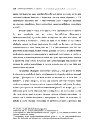 336 | HISTÓRIA CONSTITUCIONAL DA ALEMANHA – Da Constituição da Igreja de São Paulo à Lei Fundamental
casos individuais nos quais o contato físico forçado com o progenitor servirá aos
melhores interesses da criança. É importante citar que, nesse julgamento, o TCF
assentou que é dever dos pais - e não somente do Estado – respeitar a dignidade
da criança e a possibilitar o desenvolvimento de sua personalidade na comunidade
social292
.
Em outro caso de relevo, o TCF decidiu sobre a constitucionalidade de uma
lei que reconhecia para as uniões homoafetivas (Eingetragene
Lebenspartnerschaft) alguns dos direitos assegurados pela lei do matrimônio civil
entre homens e mulheres 293
. Criticou-se essa lei, no sentido de que estaria
abalando valores familiares tradicionais. Os Länder da Bavária e da Saxônia
questionaram essa nova forma junto ao TCF. A Corte conheceu, mas não deu
provimento à reclamação, fundamentando que essa nova lei não projetaria efeitos
contrários ao casamento convencional e tradicional entre homens e mulheres,
além do que, a determinação constitucional para que o legislador proteja e reforce
o casamento entre homens e mulheres como uma instituição não proíbe que se
conceda às uniões homoafetivas a mesma proteção que deva ser dada aos
matrimônios tradicionais.
No tocante à educação e ao sistema de ensino, a LF não garante um direito
à educação na condição de direito social a prestações do poder público, mas prevê
(artigo 7, §1º) que todo o sistema escolar se encontra sob a supervisão do
Estado294 . O ensino religioso, por sua vez, assume particular destaque nesse
contexto, assegurando-se aos pais ou responsáveis legais o direito de decidirem
sobre a participação de seus filhos no ensino religioso295
. No artigo 7, §3º, a LF
estabelece que o ensino religioso é, nas escolas públicas e à exceção das escolas
não confessionais, parte integrante da grade curricular ordinária. Além disso – de
acordo com o mesmo dispositivo - sem prejuízo do direito de supervisão do
Estado, o ensino religioso é ministrado em conformidade com os princípios das
292
BVerfGE 121, 69 - Elterliche Erziehungspflicht.
293
BVerfGE 105, 313- Gleichgeschlechtliche Lebenspartnerschaft.
294
Grundgesetz für die Bundesrepublik Deutschland: Artigo 7 – “(1) Das gesamte Schulwesen steht
unter der Aufsicht des Staates”.
295
Grundgesetz für die Bundesrepublik Deutschland: Artigo 7 - “(2) Die Erziehungsberechtigten
haben das Recht, über die Teilnahme des Kindes am Religionsunterricht zu bestimmen”.
 