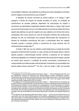 Ingo Wolfgang Sarlet; Arnaldo Sampaio de Morais Godoy | 337
comunidades religiosas, não podendo os professores serem obrigados a ministrar
ensino religioso contrariamente à sua vontade296
.
A despeito do acesso universal ao ensino público, a LF (artigo 7, §4º)
assegura o direito de criação de escolas privadas, as quais, na condição de
substitutivas de escolas públicas, dependem de autorização do Estado e
encontram-se submetidas à legislação estadual. Além disso, o artigo 7, §4º, prevê
que uma tal autorização é de ser concedida quando as escolas privadas não ficam
aquém das públicas no que diz respeito aos seus objetivos em termos de ensino,
instalações, bem como quanto ao nível da formação científica dos professores,
ademais de não ser fomentada uma posição diferenciada dos estudantes no
tocante às condições econômicas dos pais; a autorização deve ser negada,
contudo, quando a posição jurídica e econômica do corpo docente não for
suficientemente assegurada.297
O artigo 7, §5º, por sua vez, admite a autorização para a criação de escolas
populares (Volksschulen) privadas, ou seja, escolas de formação básica, todavia
apenas quando a administração escolar verificar a presença de um especial
interesse pedagógico ou, mediante requerimento dos responsáveis legais, quando
tal escola deva assumir a condição de escola comunitária, confessional ou
comprometida com determinada visão do Mundo, inexistindo na comunidade uma
escola pública dessa natureza298
. Por fim, a teor do artigo 7, §6º, pré-escolas
296
Grundgesetz für die Bundesrepublik Deutschland: Artigo 7 – “(3) Der Religionsunterricht ist in
den öffentlichen Schulen mit Ausnahme der bekenntnisfreien Schulen ordentliches Lehrfach.
Unbeschadet des staatlichen Aufsichtsrechtes wird der Religionsunterricht in Übereinstimmung
mit den Grundsätzen der Religionsgemeinschaften erteilt. Kein Lehrer darf gegen seinen Willen
verpflichtet werden, Religionsunterricht zu erteilen”.
297
Grundgesetz für die Bundesrepublik Deutschland: Artigo 7 – “(4) Das Recht zur Errichtung von
privaten Schulen wird gewährleistet. Private Schulen als Ersatz für öffentliche Schulen bedürfen der
Genehmigung des Staates und unterstehen den Landesgesetzen. Die Genehmigung ist zu erteilen,
wenn die privaten Schulen in ihren Lehrzielen und Einrichtungen sowie in der wissenschaftlichen
Ausbildung ihrer Lehrkräfte nicht hinter den öffentlichen Schulen zurückstehen und eine Sonderung
der Schüler nach den Besitzverhältnissen der Eltern nicht gefördert wird. Die Genehmigung ist zu
versagen, wenn die wirtschaftliche und rechtliche Stellung der Lehrkräfte nicht genügend gesichert
ist”.
298
Grundgesetz für die Bundesrepublik Deutschland: Artigo 7 – “(5) Eine private Volksschule ist nur
zuzulassen, wenn die Unterrichtsverwaltung ein besonderes pädagogisches Interesse anerkennt
oder, auf Antrag von Erziehungsberechtigten, wenn sie als Gemeinschaftsschule, als Bekenntnis-
oder Weltanschauungsschule errichtet werden soll und eine öffentliche Volksschule dieser Art in
der Gemeinde nicht besteht”.
 