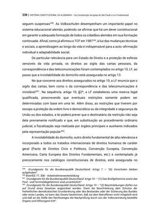 338 | HISTÓRIA CONSTITUCIONAL DA ALEMANHA – Da Constituição da Igreja de São Paulo à Lei Fundamental
seguem suspensas299
. As Volksschulen desempenham um importante papel no
sistema educacional alemão, podendo-se afirmar que há um dever constitucional
em garantir a adequada formação de todos os cidadãos alemães em sua formação
continuada. Afinal, como já afirmou o TCF em 1987300
, à luz das mudanças técnicas
e sociais, a aprendizagem ao longo da vida é indispensável para a auto-afirmação
individual e adaptabilidade social.
De particular relevância para um Estado de Direito e a proteção de esferas
sensíveis da vida privada, os direitos ao sigilo das cartas pessoais, da
correspondência e das telecomunicações foram contemplados no artigo 10, LF, ao
passo que a inviolabilidade do domicílio está assegurada no artigo 13.
No que concerne aos direitos assegurados no artigo 10, a LF enuncia que o
sigilo das cartas, bem como o da correspondência e das telecomunicações é
inviolável301. Na sequência, artigo 10, §2º, a LF estabeleceu uma reserva legal
qualificada, prescrevendo que eventuais restrições somente podem ser
determinadas com base em uma lei. Além disso, as restrições que tiverem por
escopo a proteção da ordem livre e democrática ou da integridade e segurança da
União ou dos estados, a lei poderá prever que o destinatário da restrição não seja
dela previamente notificado e que, em substituição ao procedimento ordinário
judicial, a fiscalização seja realizada por órgãos principais e auxiliares indicados
pela representação popular302
.
A inviolabilidade do domicílio, outro direito fundamental de alta relevância e
incorporado a todos os tratados internacionais de direitos humanos de caráter
geral (Pacto de Direitos Civis e Políticos, Convenção Europeia, Convenção
Americana, Carta Europeia dos Direitos Fundamentais, etc.) e contemplado já
precocemente nos catálogos constitucionais de direitos, está assegurada no
299
Grundgesetz für die Bundesrepublik Deutschland: Artigo 7 – “(6) Vorschulen bleiben
aufgehoben”.
300
BVerfGE 77, 308 - Arbeitnehmerweiterbildung
301
Grundgesetz für die Bundesrepublik Deutschland: Artgo 10 – “(1) Das Briefgeheimnis sowie das
Post- und Fernmeldegeheimnis sind unverletzlich”.
302
Grundgesetz für die Bundesrepublik Deutschland: Artigo 10 – “(2) Beschränkungen dürfen nur
auf Grund eines Gesetzes angeordnet werden. Dient die Beschränkung dem Schutze der
freiheitlichen demokratischen Grundordnung oder des Bestandes oder der Sicherung des Bundes
oder eines Landes, so kann das Gesetz bestimmen, daß sie dem Betroffenen nicht mitgeteilt wird
und daß an die Stelle des Rechtsweges die Nachprüfung durch von der Volksvertretung bestellte
Organe und Hilfsorgane tritt”.
 