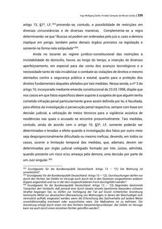Ingo Wolfgang Sarlet; Arnaldo Sampaio de Morais Godoy | 339
artigo 13, §1º, LF, 303
prevendo-se, contudo, a possibilidade de restrições em
diversas circunstâncias e de diversas maneiras. Complementa-se a regra
determinando-se que “Buscas só podem ser ordenadas pelo juiz e, caso a demora
implique em perigo, também pelos demais órgãos previstos na legislação e
somente na forma nela estipulada”304
.
Ainda no tocante ao regime jurídico-constitucional das restrições à
inviolabilidade do domicílio, houve, ao longo do tempo, a inserção de diversos
aperfeiçoamento, em especial para dar conta dos avanços tecnológicos e a
necessidade tanto de não inviabilizar o combate às violações de direitos e mesmo
atentados contra a segurança pública e estatal, quanto para a proteção dos
direitos fundamentais daqueles afetados por tais medidas. Nessa senda, o nº 3 do
artigo 10, incorporado mediante emenda constitucional de 23.03.1998, dispõe que
nos casos em que fatos específicos deem suporte à suspeita de que alguém tenha
cometido infração penal particularmente grave assim definida por lei, é facultada,
para efeitos da investigação e persecução penal respectiva, sempre com base em
decisão judicial, a utilização de meios técnicos para a vigilância acústica de
residências nas quais o acusado se encontre presumivelmente. Tais medidas,
contudo, ainda de acordo com o artigo 10, §3º, LF, somente poderão ser
determinadas e levadas a efeito quando a investigação dos fatos por outro meio
seja desproporcionalmente dificultada ou mesmo ineficaz, devendo, em todos os
casos, ocorrer a limitação temporal das medidas, que, ademais, devem ser
determinadas por órgão judicial colegiado formado por três Juízes, admitida,
quando presente um risco e/ou ameaça pela demora, uma decisão por parte de
um Juiz singular.305
303
Grundgesetz für die Bundesrepublik Deutschland: Artigo 13 – “(1) Die Wohnung ist
unverletzlich”.
304
Grundgesetz für die Bundesrepublik Deutschland: Artigo 13 – “(2). Durchsuchungen dürfen nur
durch den Richter, bei Gefahr im Verzuge auch durch die in den Gesetzen vorgesehenen anderen
Organe angeordnet und nur in der dort vorgeschriebenen Form durchgeführt werden”.
305
Grundgesetz für die Bundesrepublik Deutschland: Artigo 13 – “(3) Begründen bestimmte
Tatsachen den Verdacht, daß jemand eine durch Gesetz einzeln bestimmte besonders schwere
Straftat begangen hat, so dürfen zur Verfolgung der Tat auf Grund richterlicher Anordnung
technische Mittel zur akustischen Überwachung von Wohnungen, in denen der Beschuldigte sich
vermutlich aufhält, eingesetzt werden, wenn die Erforschung des Sachverhalts auf andere Weise
unverhältnismäßig erschwert oder aussichtslos wäre. Die Maßnahme ist zu befristen. Die
Anordnung erfolgt durch einen mit drei Richtern besetztenSpruchkörper. Bei Gefahr im Verzuge
kann sie auch durch einen einzelnen Richter getroffen werden”.
 