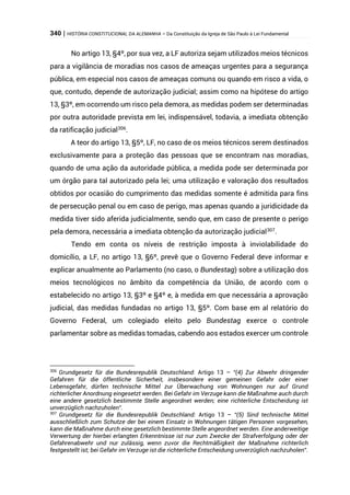 340 | HISTÓRIA CONSTITUCIONAL DA ALEMANHA – Da Constituição da Igreja de São Paulo à Lei Fundamental
No artigo 13, §4º, por sua vez, a LF autoriza sejam utilizados meios técnicos
para a vigilância de moradias nos casos de ameaças urgentes para a segurança
pública, em especial nos casos de ameaças comuns ou quando em risco a vida, o
que, contudo, depende de autorização judicial; assim como na hipótese do artigo
13, §3º, em ocorrendo um risco pela demora, as medidas podem ser determinadas
por outra autoridade prevista em lei, indispensável, todavia, a imediata obtenção
da ratificação judicial306
.
A teor do artigo 13, §5º, LF, no caso de os meios técnicos serem destinados
exclusivamente para a proteção das pessoas que se encontram nas moradias,
quando de uma ação da autoridade pública, a medida pode ser determinada por
um órgão para tal autorizado pela lei; uma utilização e valoração dos resultados
obtidos por ocasião do cumprimento das medidas somente é admitida para fins
de persecução penal ou em caso de perigo, mas apenas quando a juridicidade da
medida tiver sido aferida judicialmente, sendo que, em caso de presente o perigo
pela demora, necessária a imediata obtenção da autorização judicial307
.
Tendo em conta os níveis de restrição imposta à inviolabilidade do
domicílio, a LF, no artigo 13, §6º, prevê que o Governo Federal deve informar e
explicar anualmente ao Parlamento (no caso, o Bundestag) sobre a utilização dos
meios tecnológicos no âmbito da competência da União, de acordo com o
estabelecido no artigo 13, §3º e §4º e, à medida em que necessária a aprovação
judicial, das medidas fundadas no artigo 13, §5º. Com base em al relatório do
Governo Federal, um colegiado eleito pelo Bundestag exerce o controle
parlamentar sobre as medidas tomadas, cabendo aos estados exercer um controle
306
Grundgesetz für die Bundesrepublik Deutschland: Artigo 13 – “(4) Zur Abwehr dringender
Gefahren für die öffentliche Sicherheit, insbesondere einer gemeinen Gefahr oder einer
Lebensgefahr, dürfen technische Mittel zur Überwachung von Wohnungen nur auf Grund
richterlicher Anordnung eingesetzt werden. Bei Gefahr im Verzuge kann die Maßnahme auch durch
eine andere gesetzlich bestimmte Stelle angeordnet werden; eine richterliche Entscheidung ist
unverzüglich nachzuholen”.
307
Grundgesetz für die Bundesrepublik Deutschland: Artigo 13 – “(5) Sind technische Mittel
ausschließlich zum Schutze der bei einem Einsatz in Wohnungen tätigen Personen vorgesehen,
kann die Maßnahme durch eine gesetzlich bestimmte Stelle angeordnet werden. Eine anderweitige
Verwertung der hierbei erlangten Erkenntnisse ist nur zum Zwecke der Strafverfolgung oder der
Gefahrenabwehr und nur zulässig, wenn zuvor die Rechtmäßigkeit der Maßnahme richterlich
festgestellt ist; bei Gefahr im Verzuge ist die richterliche Entscheidung unverzüglich nachzuholen”.
 